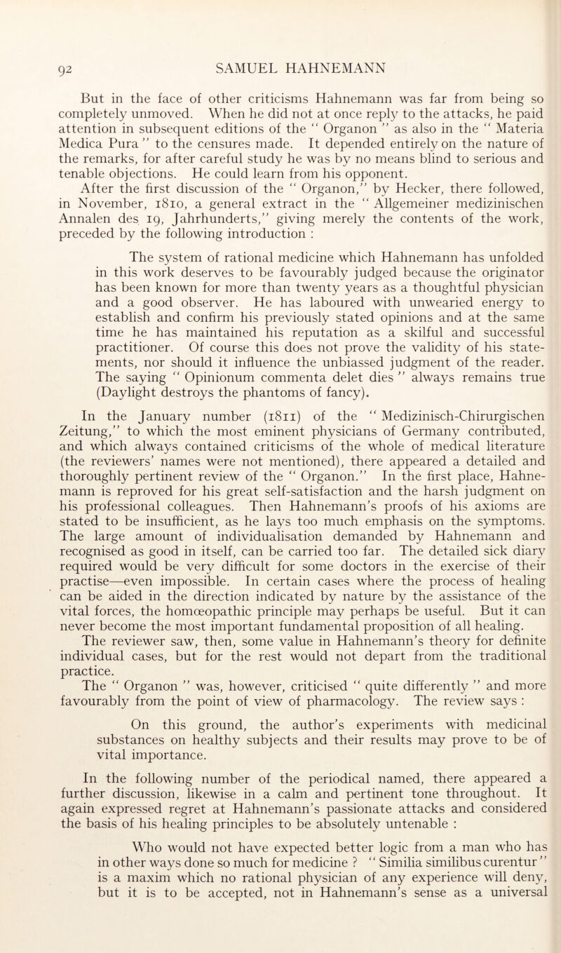 But in the face of other criticisms Hahnemann was far from being so completely unmoved. When he did not at once reply to the attacks, he paid attention in subsequent editions of the  Organon ” as also in the ” Materia Medica Pura” to the censures made. It depended entirely on the nature of the remarks, for after careful study he was by no means blind to serious and tenable objections. He could learn from his opponent. After the first discussion of the “ Organon,” by Hecker, there followed, in November, i8io, a general extract in the '' Allgemeiner medizinischen Annalen des 19, Jahrhunderts,” giving merely the contents of the work, preceded by the following introduction : The system of rational medicine which Hahnemann has unfolded in this work deserves to be favourably judged because the originator has been known for more than twenty years as a thoughtful physician and a good observer. He has laboured with unwearied energy to establish and confirm his previously stated opinions and at the same time he has maintained his reputation as a skilful and successful practitioner. Of course this does not prove the validity of his state- ments, nor should it influence the unbiassed judgment of the reader. The saying “ Opinionum commenta delet dies ” always remains true (Daylight destroys the phantoms of fancy). In the January number (1811) of the '' Medizinisch-Chirurgischen Zeitung,” to which the most eminent physicians of Germany contributed, and which always contained criticisms of the whole of medical literature (the reviewers’ names were not mentioned), there appeared a detailed and thoroughly pertinent review of the “ Organon.” In the first place, Hahne- mann is reproved for his great self-satisfaction and the harsh judgment on his professional colleagues. Then Hahnemann’s proofs of his axioms are stated to be insufficient, as he lays too much emphasis on the symptoms. The large amount of individualisation demanded by Hahnemann and recognised as good in itself, can be carried too far. The detailed sick diary required would be very difficult for some doctors in the exercise of their practise—even impossible. In certain cases where the process of healing can be aided in the direction indicated by nature by the assistance of the vital forces, the homoeopathic principle may perhaps be useful. But it can never become the most important fundamental proposition of all healing. The reviewer saw, then, some value in Hahnemann’s theory for definite individual cases, but for the rest would not depart from the traditional practice. The “ Organon ” was, however, criticised “ quite differently ” and more favourably from the point of view of pharmacology. The review says : On this ground, the author’s experiments with medicinal substances on healthy subjects and their results may prove to be of vital importance. In the following number of the periodical named, there appeared a further discussion, likewise in a calm and pertinent tone throughout. It again expressed regret at Hahnemann’s passionate attacks and considered the basis of his healing principles to be absolutely untenable : Who would not have expected better logic from a man who has in other ways done so much for medicine ? '' Similia similibus curentur ” is a maxim which no rational physician of any experience will deny, but it is to be accepted, not in Hahnemann’s sense as a universal