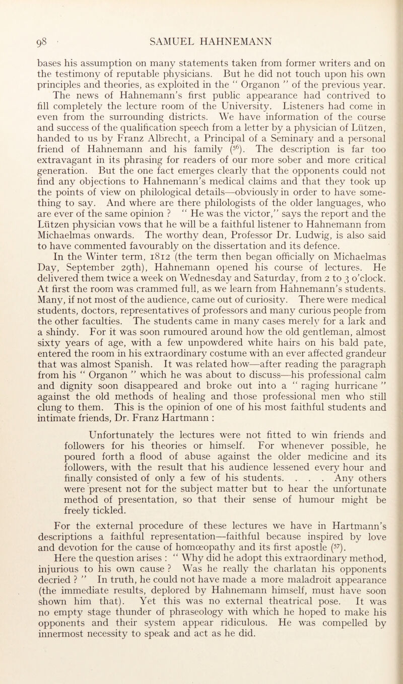 bases his assumption on many statements taken from former writers and on the testimony of reputable physicians. But he did not touch upon his own principles and theories, as exploited in the '' Organon ” of the previous year. The news of Hahnemann's hrst public appearance had contrived to fill completely the lecture room of the University. Listeners had come in even from the surrounding districts. We have information of the course and success of the qualification speech from a letter by a physician of Lützen, handed to us by Franz Albrecht, a Principal of a Seminary and a personal friend of Hahnemann and his family (s^). The description is far too extravagant in its phrasing for readers of our more sober and more critical generation. But the one fact emerges clearly that the opponents could not find any objections to Hahnemann's medical claims and that they took up the points of view on philological details—obviously in order to have some- thing to say. And where are there philologists of the older languages, who are ever of the same opinion ? '' He was the victor, says the report and the Lützen physician vows that he will be a faithful listener to Hahnemann from Michaelmas onwards. The worthy dean. Professor Dr. Ludwig, is also said to have commented favourably on the dissertation and its defence. In the Winter term, 1812 (the term then began officially on Michaelmas Day, Septemffier 29th), Hahnemann opened his course of lectures. He delivered them twice a week on Wednesday and Saturday, from 2 to 3 o'clock. At first the room was crammed full, as we learn from Hahnemann's students. Many, if not most of the audience, came out of curiosity. There were medical students, doctors, representatives of professors and many curious people from the other faculties. The students came in many cases merely for a lark and a shindy. For it was soon rumoured around how the old gentleman, almost sixty years of age, with a few unpowdered white hairs on his bald pate, entered the room in his extraordinary costume with an ever affected grandeur that was almost Spanish. It was related how—after reading the paragraph from his  Organon  which he was about to discuss—his professional calm and dignity soon disappeared and broke out into a “ raging hurricane  against the old methods of healing and those professional men who stiU clung to them. This is the opinion of one of his most faithful students and intimate friends, Dr. Franz Hartmann : Unfortunately the lectures were not fitted to win friends and followers for his theories or himself. For whenever possible, he poured forth a flood of abuse against the older medicine and its followers, with the result that his audience lessened every hour and finally consisted of only a few of his students. . . . Any others were present not for the subject matter but to hear the unfortunate method of presentation, so that their sense of humour might be freely tickled. For the external procedure of these lectures we have in Hartmann's descriptions a faithful representation—faithful because inspired by love and devotion for the cause of homoeopathy and its first apostle (^7). Here the question arises : Why did he adopt this extraordinary method, injurious to his own cause ? Was he really the charlatan his opponents decried ?  In truth, he could not have made a more maladroit appearance (the immediate results, deplored by Hahnemann himself, must have soon shown him that). Yet this was no external theatrical pose. It was no empty stage thunder of phraseology with which he hoped to make his opponents and their system appear ridiculous. He was compelled by innermost necessity to speak and act as he did.