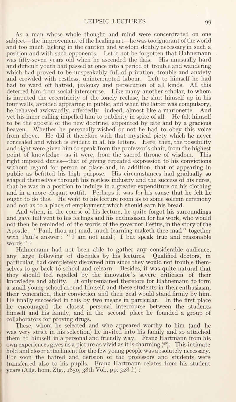 LEIPSIC LECTURES As a man whose whole thought and mind were concentrated on one subject—the improvement of the healing art—he was too ignorant of the world and too much lacking in the caution and wisdom doubly necessary in such a position and with such opponents. Let it not be forgotten that Hahnemann was hfty-seven years old when he ascended the dais. His unusually hard and difficult ^muth had passed at once into a period of trouble and wandering which had proved to be unspeakably full of privation, trouble and anxiety and crowded with restless, uninterrupted labour. Left to himself he had had to ward off hatred, jealousy and persecution of all kinds. All this deterred him from social intercourse. Like many another scholar, to whom is imputed the eccentricity of the lonely recluse, he shut himself up in his four walls, avoided appearing in public, and when the latter was compulsory, he behaved awkwardly, affectedly—indeed, almost like a marionette. And yet his inner calling impelled him to publicity in spite of all. He felt himself to be the apostle of the new doctrine, appointed by fate and by a gracious heaven. Whether he personally wished or not he had to obey this voice from above. He did it therefore with that mystical piety which he never concealed and which is evident in all his letters. Here, then, the possibility and right were given him to speak from the professor’s chair, from the highest point of knowledge—as it were, from the sacred throne of wisdom. This right imposed duties—that of giving repeated expression to his convictions without regard for person or place and, in addition, that of appearing in public as befitted his high purpose. His circumstances had gradually so shaped themselves through his restless industry and the success of his cures, that he was in a position to indulge in a greater expenditure on his clothing and in a more elegant outfit. Perhaps it was for his cause that he felt he ought to do this. He went to his lecture room as to some solemn ceremony and not as to a place of employment which should earn his bread. And when, in the course of his lecture, he quite forgot his surroundings and gave full vent to his feelings and his enthusiasm for his work, who would not then be reminded of the words of the governor Lestus, in the story of the Apostle : '' Paul, thou art mad, much learning maketh thee mad ” together with Paul’s answer : “ 1 am not mad ; I but speak true and reasonable words ” ? Hahnemann had not been able to gather any considerable audience, ; any large following of disciples by his lectures. Qualified doctors, in particular, had completely disowned him since they would not trouble them- i selves to go back to school and relearn. Besides, it was quite natural that t they should feel repelled by the innovator’s severe criticism of their I knowledge and abihty. It only remained therefore for Hahnemann to form ; a small young school around himself, and these students in their enthusiasm, I their veneration, their conviction and their zeal would stand firmly by him. 1 He finally succeeded in this by two means in particular. In the first place ] he encouraged the closest personal intercourse between the students \ himself and his family, and in the second place he founded a group of ] collaborators for proving drugs. These, whom he selected and who appeared worthy to him (and he i was very strict in his selection) he invited into his family and so attached j them to himself in a personal and friendly way. Lranz Hartmann from his ; own experiences gives us a picture as vivid as it is charming (5®). This intimate i hold and closer attachment for the few young people was absolutely necessary. ] Lor soon the hatred and derision of the professors and students were f transferred also to his pupils. Lranz Hartmann relates from his student 'i years (Allg. horn. Ztg., 1850, 38th Vol., pp. 328 f.) :