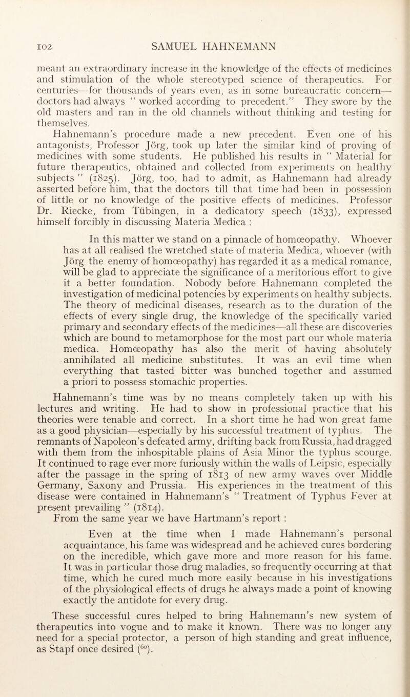 meant an extraordinary increase in the knowledge of the effects of medicines and stimulation of the whole stereotyped science of therapeutics. For centuries—for thousands of years even, as in some bureaucratic concern— doctors had always ‘‘worked according to precedent.' They swore by the old masters and ran in the old channels without thinking and testing for themselves. Hahnemann’s procedure made a new precedent. Even one of his antagonists, Professor Jörg, took up later the similar kind of proving of medicines with some students. He published his results in '' Material for future therapeutics, obtained and collected from experiments on healthy subjects ” (1825). Jörg, too, had to admit, as Hahnemann had already asserted before him, that the doctors till that time had been in possession of little or no knowledge of the positive effects of medicines. Professor Dr. Riecke, from Tübingen, in a dedicatory speech (1833), expressed himself forcibly in discussing Materia Medica : In this matter we stand on a pinnacle of homoeopathy. Whoever has at all realised the wretched state of materia Medica, whoever (with Jörg the enemy of homoeopathy) has regarded it as a medical romance, will be glad to appreciate the significance of a meritorious effort to give it a better foundation. Nobody before Hahnemann completed the investigation of medicinal potencies by experiments on healthy subjects. The theory of medicinal diseases, research as to the duration of the effects of every single drug, the knowledge of the specihcally varied primary and secondary effects of the medicines—all these are discoveries which are bound to metamorphose for the most part our whole materia medica. Homoeopathy has also the merit of having absolutely annihilated all medicine substitutes. It was an evil time when everything that tasted bitter was bunched together and assumed a priori to possess stomachic properties. Hahnemann’s time was by no means completely taken up with his lectures and writing. He had to show in professional practice that his theories were tenable and correct. In a short time he had won great fame as a good physician—especially by his successful treatment of typhus. The remnants of Napoleon’s defeated army, drifting back from Russia, had dragged with them from the inhospitable plains of Asia Minor the typhus scourge. It continued to rage ever more furiously within the walls of Leipsic, especially after the passage in the spring of 1813 of new army waves over Middle Germany, Saxony and Prussia. His experiences in the treatment of this disease were contained in Hahnemann’s '' Treatment of Typhus Fever at present prevailing ” (1814). From the same year we have Hartmann’s report : Even at the time when I made Hahnemann’s personal acquaintance, his fame was widespread and he achieved cures bordering on the incredible, which gave more and more reason for his fame. It was in particular those drug maladies, so frequently occurring at that time, which he cured much more easily because in his investigations of the physiological effects of drugs he always made a point of knowing exactly the antidote for every drug. These successful cures helped to bring Hahnemann’s new system of therapeutics into vogue and to make it known. There was no longer any need for a special protector, a person of high standing and great influence, as Stapf once desired (^°).