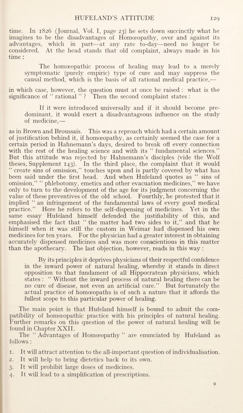 HUFELAND'S ATTITUDE time. In 1826 (Journal, Vol. I, page 23) he sets down succinctly what he imagines to be the disadvantages of Homoeopathy, over and against its advantages, which in part—at any rate to-day—need no longer be considered. At the head stands that old complaint, always made in his time : The homoeopathic process of healing may lead to a merely symptomatic (purely empiric) type of cure and may suppress the causal method, which is the basis of all rational medical practice,— in which case, however, the question must at once be raised : what is the significance of “ rational ? Then the second complaint states : If it were introduced universally and if it should become pre- dominant, it would exert a disadvantageous influence on the study of medicine,— as in Brown and Broussais. This was a reproach which had a certain amount of justification behind it, if homoeopathy, as certainly seemed the case for a certain period in Hahnemann’s days, desired to break off ever}^ connection with the rest of the healing science and with its '' fundamental sciences.” But this attitude was rejected by Hahnemann’s disciples (vide the Wolf theses, Supplement 143). In the third place, the complaint that it would “ create sins of omission,” touches upon and is partly covered by what has been said under the first head. And when Hufeland quotes as sins of omission,” phlebotomy, emetics and other evacuation medicines,” we have only to turn to the development of the age for its judgment concerning the value of these preventives of the old school. Fourthly, he protested that it implied ” an infringement of the fundamental laws of every good medical practice.” Here he refers to the self-dispensing of medicines. Yet in the same essay Hufeland himself defended the justifiability of this, and emphasised the fact that ” the matter had two sides to it,” and that he himself when it was still the custom in Weimar had dispensed his own medicines for ten years. For the physician had a greater interest in obtaining accurately dispensed medicines and was more conscientious in this matter than the apothecary. The last objection, however, reads in this way : By its principles it deprives physicians of their respectful confidence in the inward power of natural healing, whereby it stands in direct opposition to that fundament of all Hippocratean physicians, which states : “ Without the inward process of natural healing there can be no cure of disease, not even an artificial cure.” But fortunately the actual practice of homoeopaths is of such a nature that it affords the fullest scope to this particular power of healing. The main point is that Hufeland himself is bound to admit the com- patibility of homoeopathic practice with his principles of natural healing. Further remarks on this question of the power of natural healing will be found in Chapter XXH. The ” Advantages of Homoeopathy ” are enunciated by Hufeland as follows : 1. It will attract attention to the all-important question of individualisation. 2. It will help to bring dietetics back to its own. 3. It will prohibit large doses of medicines. 4. It will lead to a simplification of prescriptions. 9