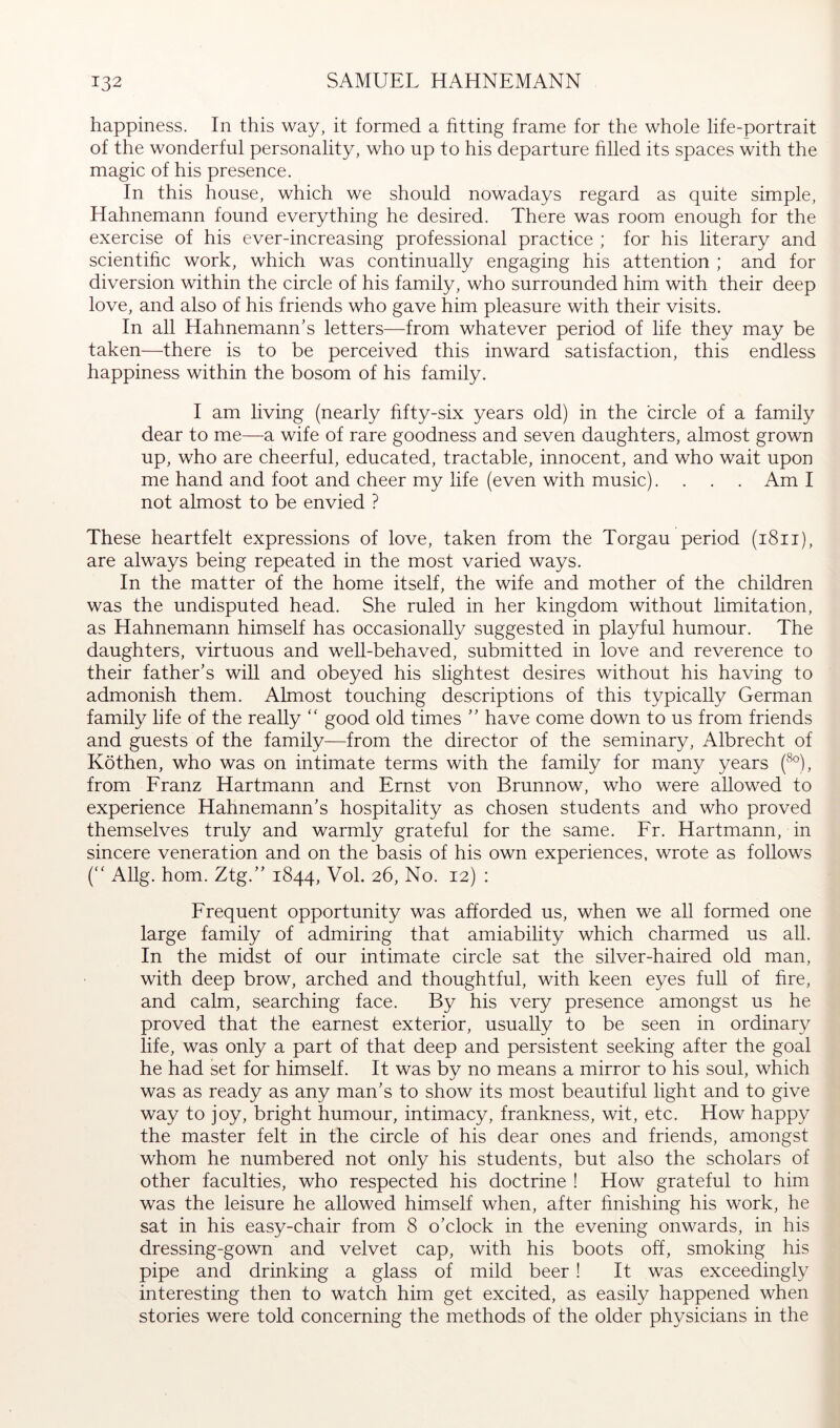 happiness. In this way, it formed a fitting frame for the whole life-portrait of the wonderful personality, who up to his departure hlled its spaces with the magic of his presence. In this house, which we should nowadays regard as quite simple, Hahnemann found everything he desired. There was room enough for the exercise of his ever-increasing professional practice ; for his literary and scientific work, which was continually engaging his attention ; and for diversion within the circle of his family, who surrounded him with their deep love, and also of his friends who gave him pleasure with their visits. In all Hahnemann’s letters—from whatever period of life they may be taken—there is to be perceived this inward satisfaction, this endless happiness within the bosom of his family. I am living (nearly hfty-six years old) in the circle of a family dear to me—a wife of rare goodness and seven daughters, almost grown up, who are cheerful, educated, tractable, innocent, and who wait upon me hand and foot and cheer my life (even with music).... Am I not almost to be envied ? These heartfelt expressions of love, taken from the Torgau period (i8ii), are always being repeated in the most varied ways. In the matter of the home itself, the wife and mother of the children was the undisputed head. She ruled in her kingdom without limitation, as Hahnemann himself has occasionally suggested in playful humour. The daughters, virtuous and well-behaved, submitted in love and reverence to their father’s will and obeyed his slightest desires without his having to admonish them. Almost touching descriptions of this typically German family life of the really good old times ” have come down to us from friends and guests of the family—from the director of the seminary, Albrecht of Köthen, who was on intimate terms with the family for many years (^°), from Franz Hartmann and Ernst von Brunnow, who were allowed to experience Hahnemann’s hospitality as chosen students and who proved themselves truly and warmly grateful for the same. Fr. Hartmann, in sincere veneration and on the basis of his own experiences, wrote as follows ('' Allg. horn. Ztg.” 1844, Vol. 26, No. 12) : Frequent opportunity was afforded us, when we all formed one large family of admiring that amiability which charmed us all. In the midst of our intimate circle sat the silver-haired old man, with deep brow, arched and thoughtful, with keen eyes full of fire, and calm, searching face. By his very presence amongst us he proved that the earnest exterior, usually to be seen in ordinary life, was only a part of that deep and persistent seeking after the goal he had set for himself. It was by no means a mirror to his soul, which was as ready as any man’s to show its most beautiful light and to give way to joy, bright humour, intimacy, frankness, wit, etc. How happy the master felt in the circle of his dear ones and friends, amongst whom he numbered not only his students, but also the scholars of other faculties, who respected his doctrine ! How grateful to him was the leisure he allowed himself when, after finishing his work, he sat in his easy-chair from 8 o’clock in the evening onwards, in his dressing-gown and velvet cap, with his boots off, smoking his pipe and drinking a glass of mild beer ! It was exceedingly interesting then to watch him get excited, as easily happened when stories were told concerning the methods of the older physicians in the