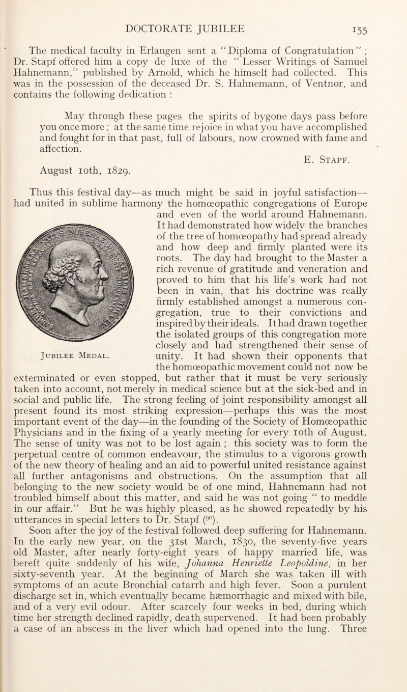 The medical faculty in Erlangen sent a “Diploma of Congratulation” ; Dr. Stapf offered him a copy de luxe of the “ Lesser Writings of Samuel Hahnemann,” published by Arnold, which he himself had collected. This was in the possession of the deceased Dr. S. Hahnemann, of Ventnor, and contains the following dedication : May through these pages the spirits of bygone days pass before you once more; at the same time rejoice in what you have accomplished and fought for in that past, full of labours, now crowned with fame and affection. E. Stapf. August loth, 1829. Thus this festival day—as much might be said in joyful satisfaction— had united in sublime harmony the homoeopathic congregations of Europe and even of the world around Hahnemann. It had demonstrated how widely the branches of the tree of homoeopathy had spread already and how deep and firmly planted were its roots. The day had brought to the Master a rich revenue of gratitude and veneration and proved to him that his life’s work had not been in vain, that his doctrine was really firmly established amongst a numerous con- gregation, true to their convictions and inspired by their ideals. It had drawn together the isolated groups of this congregation more closely and had strengthened their sense of unity. It had shown their opponents that the homoeopathic movement could not now be exterminated or even stopped, but rather that it must be very seriously taken into account, not merely in medical science but at the sick-bed and in social and public life. The strong feeling of joint responsibility amongst aU present found its most striking expression—perhaps this was the most important event of the day—in the founding of the Society of Homoeopathic Physicians and in the fixing of a yearly meeting for every loth of August. The sense of unity was not to be lost again ; this society was to form the perpetual centre of common endeavour, the stimulus to a vigorous growth of the new theory of healing and an aid to powerful united resistance against all further antagonisms and obstructions. On the assumption that all belonging to the new society would be of one mind, Hahnemann had not troubled himself about this matter, and said he was not going “ to meddle in our affair.” But he was highly pleased, as he showed repeatedly by his utterances in special letters to Dr. Stapf (9°). Soon after the joy of the festival followed deep suffering for Hahnemann. In the early new year, on the 31st March, 1830, the seventy-five years old Master, after nearly forty-eight years of happy married life, was bereft quite suddenly of his wife, Johanna Henriette Leopoldine, in her sixty-seventh year. At the beginning of March she was taken ill with symptoms of an acute Bronchial catarrh and high fever. Soon a purulent discharge set in, which eventually became haemorrhagic and mixed with bile, and of a very evil odour. After scarcely four weeks in bed, during which time her strength declined rapidly, death supervened. It had been probably a case of an abscess in the liver which had opened into the lung. Three Jubilee Medal.