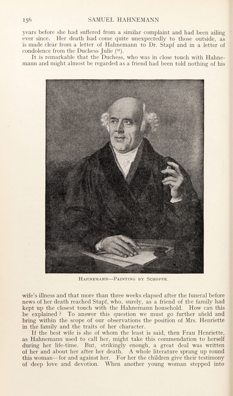 years before she had suffered from a similar complaint and had been ailing ever since. Her death had come quite unexpectedly to those outside, as is made clear from a letter of Hahnemann to Dr. Stapf and in a letter of condolence from the Duchess Julie pj. It is remarkable that the Duchess, who was in close touch with Hahne- mann and might almost be regarded as a friend had been told nothing of his Hahnemann—Painting by Schoppe. wife’s illness and that more than three weeks elapsed after the funeral before news of her death reached Stapf, who, surely, as a friend of the family had kept up the closest touch with the Hahnemann household. How can this be explained ? To answer this question we must go further afield and bring within the scope of our observations the position of Mrs. Henriette in the family and the traits of her character. If the best wife is she of whom the least is said, then Erau Henriette, as Hahnemann used to call her, might take this commendation to herself during her life-time. But, strikingly enough, a great deal was written of her and about her after her death. A whole literature sprang up round this woman for and against her. For her the children give their testimony of deep love and devotion. When another young woman stepped into