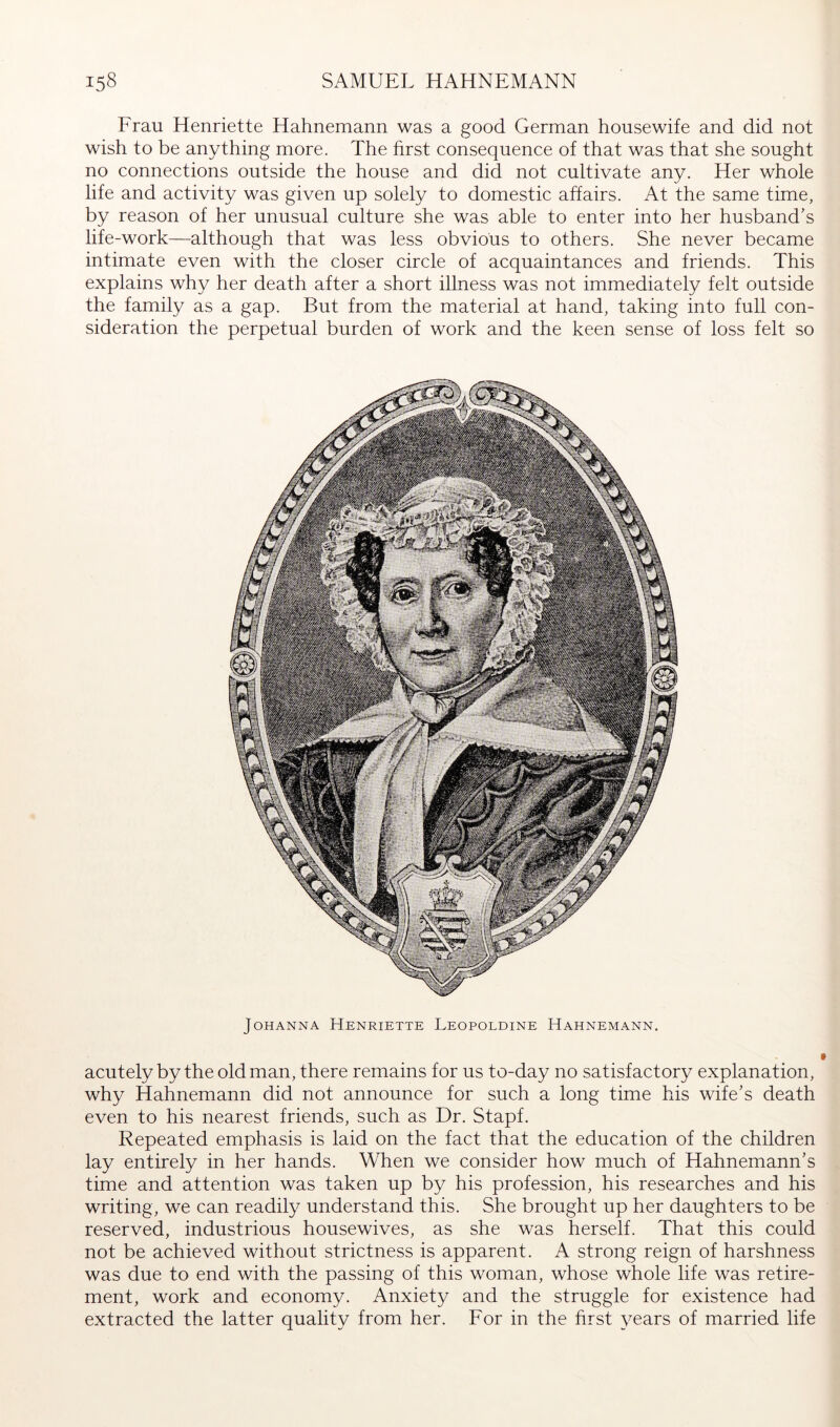 Frau Henriette Hahnemann was a good German housewife and did not wish to be anything more. The first consequence of that was that she sought no connections outside the house and did not cultivate any. Her whole life and activity was given up solely to domestic affairs. At the same time, by reason of her unusual culture she was able to enter into her husband’s life-work—although that was less obvious to others. She never became intimate even with the closer circle of acquaintances and friends. This explains why her death after a short illness was not immediately felt outside the family as a gap. But from the material at hand, taking into full con- sideration the perpetual burden of work and the keen sense of loss felt so Johanna Henriette Leopoldine Hahnemann, acutely by the old man, there remains for us to-day no satisfactory explanation, why Hahnemann did not announce for such a long time his wife’s death even to his nearest friends, such as Dr. Stapf. Repeated emphasis is laid on the fact that the education of the children lay entirely in her hands. When we consider how much of Hahnemann’s time and attention was taken up by his profession, his researches and his writing, we can readily understand this. She brought up her daughters to be reserved, industrious housewives, as she was herself. That this could not be achieved without strictness is apparent. A strong reign of harshness was due to end with the passing of this woman, whose whole life was retire- ment, work and economy. Anxiety and the struggle for existence had extracted the latter quality from her. For in the hrst years of married life