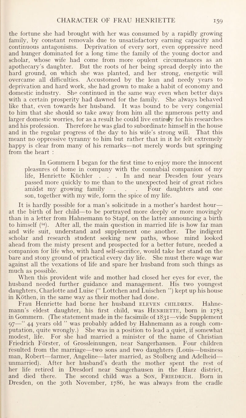 CHARACTER OF FRAU HENRIETTE the fortune she had brought with her was consumed by a rapidly growing family, by constant removals due to unsatisfactory earning capacity and continuous antagonisms. Deprivation of every sort, even oppressive need and hunger dominated for a long time the family of the young doctor and scholar, whose wife had come from more opulent circumstances as an apothecary’s daughter. But the roots of her being spread deeply into the hard ground, on which she was planted, and her strong, energetic will overcame all difficulties. Accustomed by the lean and needy years to deprivation and hard work, she had grown to make a habit of economy and domestic industry. She continued in the same way even when better days with a certain prosperity had dawned for the family. She always behaved like that, even towards her husband. It was bound to be very congenial to him that she should so take away from him all the numerous petty and larger domestic worries, for as a result he could live entirely for his researches and his profession. Therefore he was glad to subordinate himself in the house and in the regular progress of the day to his wife’s strong will. That this meant no oppressive tyranny to him but rather that in it he felt extremely happy is clear from many of his remarks—not merely words but springing from the heart : In Gommern I began for the first time to enjoy more the innocent pleasures of home in company with the connubial companion of my life, Henriette Küchler ... In and near Dresden four years passed more quickly to me than to the unexpected heir of great riches amidst my growing family . . . Four daughters and one son, together with my wife, form the spice of my life. It is hardly possible for a man’s solicitude in a mother’s hardest hour— at the birth of her child—to be portrayed more deeply or more movingly than in a letter from Hahnemann to Stapf, on the latter announcing a birth to himself After all, the main question in married life is how far man and wife suit, understand and supplement one another. The indigent scholar and research student seeking new paths, whose mind looked ahead from the misty present and prospected for a better future, needed a companion for life who, with hard self-sacrifice, would take her stand on the bare and stony ground of practical every day life. She must there wage war against all the vexations of life and spare her husband from such things as much as possible. When this provident wife and mother had closed her eyes for ever, the husband needed further guidance and management. His two youngest daughters, Charlotte and Luise (“ Lottchen and Luischen ”) kept up his house in Köthen, in the same way as their mother had done. Frau Henriette had borne her husband eleven children. Hahne- mann’s eldest daughter, his first child, was Henriette, born in 1783 in Gommern. (The statement made in the facsimile of 1831—vide Supplement 97—“ 44 years old ” was probably added by Hahnemann as a rough com- putation, quite wrongly.) She was in a position to lead a quiet, if somewhat modest, life. For she had married a minister of the name of Christian Friedrich Förster, of Grossleinungen, near Sangerhausen. Four children resulted from the marriage—two sons and two daughters (Louis—business man, Robert—farmer, Angeline—later married, as Stolberg and Adelheid— unmarried). After her husband’s death the mother spent the rest of her life retired in Dresdorf near Sangerhausen in the Harz district, and died there. The second child was a Son, Friedrich. , Born in Dresden, on the 30th November, 1786, he was always from the cradle