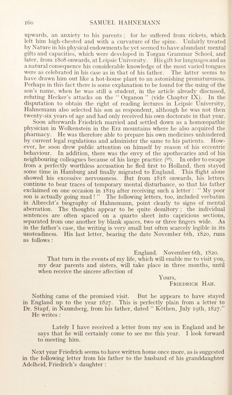 upwards, an anxiety to his parents ; for he suffered from rickets, which left him high-chested and with a curvature of the spine. Unfairly treated by Nature in his physical endowments he yet seemed to have abundant mental gifts and capacities, which were developed in Torgau Grammar School, and later, from 1808 onwards, at Leipsic University. His gift for languages and as a natural consequence his considerable knowledge of the most varied tongues were as celebrated in his case as in that of his father. The latter seems to have drawn him out like a hot-house plant to an astonishing prematureness. Perhaps in this fact there is some explanation to be found for the using of the son’s name, when he was still a student, in the article already discussed, refuting Hecker’s attacks on the Organon ” (vide Chapter IX). In the disputation to obtain the right of reading lectures in Leipsic University, Hahnemann also selected his son as respondent, although he was not then twenty-six years of age and had only received his own doctorate in that year. Soon afterwards Friedrich married and settled down as a homoeopathic physician in Wolkenstein in the Erz mountains where he also acquired the pharmacy. He was therefore able to prepare his own medicines unhindered by current legal regulations and administer the same to his patients. How- ever, he soon drew public attention on himself by reason of his eccentric behaviour. In addition, there was the envy of the apothecaries and of his neighbouring colleagues because of his large practice (95). In order to escape from a perfectly worthless accusation he fled first to Holland, then stayed some time in Hamburg and hnally migrated to England. This flight alone showed his excessive nervousness. But from 1818 onwards, his letters continue to bear traces of temporary mental disturbance, so that his father exclaimed on one occasion in 1819 after receiving such a letter : “ My poor son is actually going mad ! ” The following letters, too, included verbatim in Albrecht’s biography of Hahnemann, point clearly to signs of mental aberration. The thoughts appear to be quite desultory ; the individual sentences are often spaced on a quarto sheet into capricious sections, separated from one another by blank spaces, two or three fingers wide. As in the father’s case, the writing is very small but often scarcely legible in its unsteadiness. His last letter, bearing the date November 6th, 1820, runs as follows : England. November 6th, 1820. That turn in the events of my life, which will enable me to visit you, my dear parents and sisters, will take place in three months, until when receive the sincere affection of Yours, Friedrich Hah. Nothing came of the promised visit. But he appears to have stayed in England up to the year 1827. This is perfectly plain from a letter to Dr. Stapf, in Naumberg, from his father, dated '' Köthen, July 19th, 1827.” He writes : Lately I have received a letter from my son in England and he says that he will certainly come to see me this year. I look forward to meeting him. Next year Friedrich seems to have written home once more, as is suggested in the following letter from his father to the husband of his granddaughter Adelheid, Friedrich’s daughter :