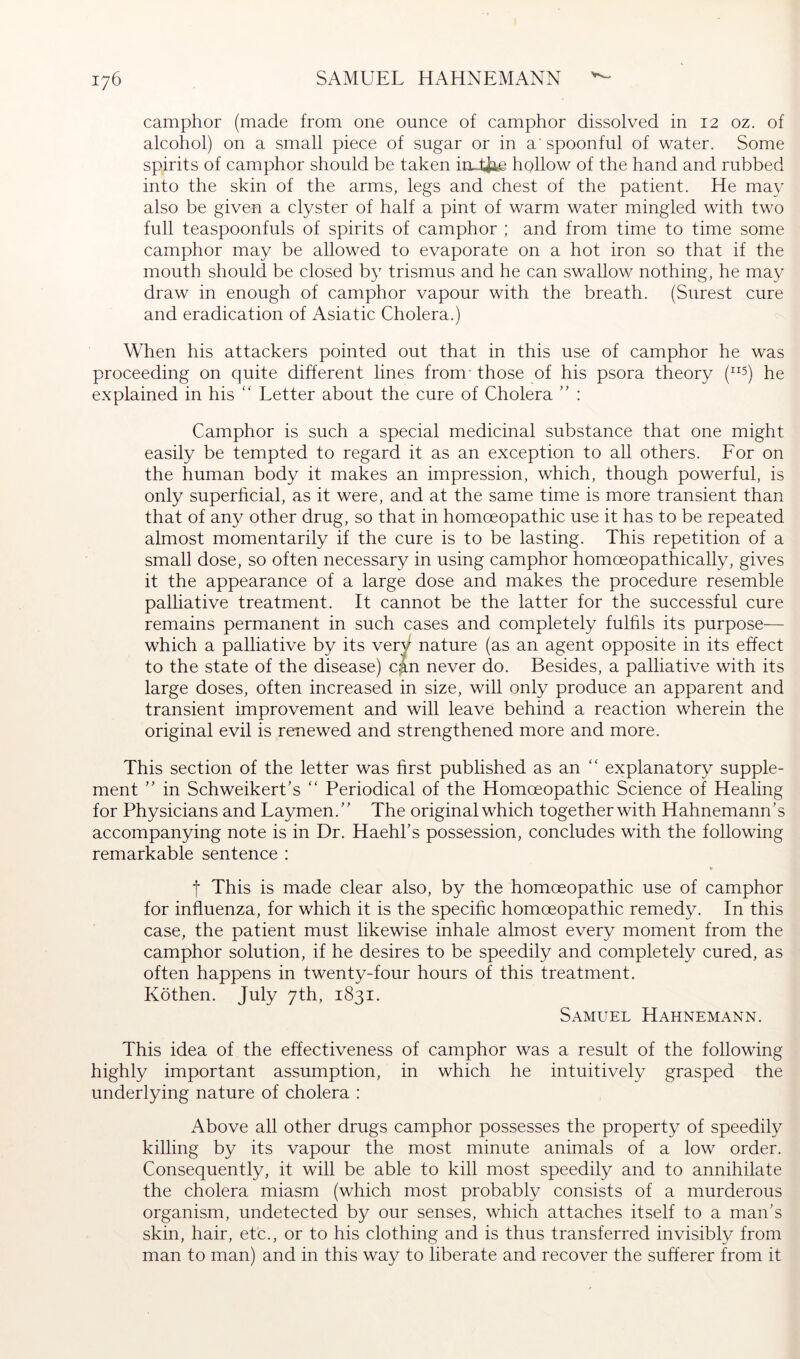camphor (made from one ounce of camphor dissolved in 12 oz. of alcohol) on a small piece of sugar or in a'spoonful of water. Some spirits of camphor should be taken in tfae hollow of the hand and rubbed into the skin of the arms, legs and chest of the patient. He may also be given a clyster of half a pint of warm water mingled with two full teaspoonfuls of spirits of camphor ; and from time to time some camphor may be allowed to evaporate on a hot iron so that if the mouth should be closed by trismus and he can swallow nothing, he may draw in enough of camphor vapour with the breath. (Surest cure and eradication of Asiatic Cholera.) When his attackers pointed out that in this use of camphor he was proceeding on quite different lines from' those of his psora theory (^^5) Pe explained in his ‘‘ Letter about the cure of Cholera : Camphor is such a special medicinal substance that one might easily be tempted to regard it as an exception to all others. Eor on the human body it makes an impression, which, though powerful, is only superficial, as it were, and at the same time is more transient than that of an}^ other drug, so that in homoeopathic use it has to be repeated almost momentarily if the cure is to be lasting. This repetition of a small dose, so often necessary in using camphor homoeopathically, gives it the appearance of a large dose and makes the procedure resemble palliative treatment. It cannot be the latter for the successful cure remains permanent in such cases and completely fulfils its purpose— which a palliative by its very nature (as an agent opposite in its effect to the state of the disease) can never do. Besides, a palliative with its large doses, often increased in size, will only produce an apparent and transient improvement and will leave behind a reaction wherein the original evil is renewed and strengthened more and more. This section of the letter was first published as an ‘‘ explanatory supple- ment ” in Schweikert’s '' Periodical of the Homoeopathic Science of Healing for Physicians and Laymen.’' The original which together with Hahnemann’s accompanying note is in Dr. Haehl’s possession, concludes with the following remarkable sentence : » t This is made clear also, by the homoeopathic use of camphor for influenza, for which it is the specific homoeopathic remedy. In this case, the patient must likewise inhale almost every moment from the camphor solution, if he desires to be speedily and completely cured, as often happens in twenty-four hours of this treatment. Köthen. July 7th, 1831. Samuel Hahnemann. This idea of the effectiveness of camphor was a result of the following highly important assumption, in which he intuitively grasped the underlying nature of cholera : Above all other drugs camphor possesses the property of speedily killing by its vapour the most minute animals of a low order. Consequently, it will be able to kill most speedily and to annihilate the cholera miasm (which most probably consists of a murderous organism, undetected by our senses, which attaches itself to a man’s skin, hair, etc., or to his clothing and is thus transferred invisibly from man to man) and in this way to liberate and recover the sufferer from it