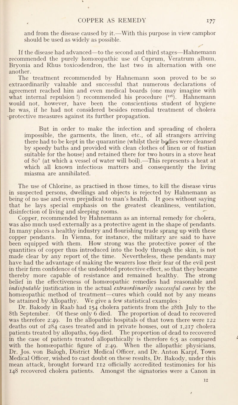 V COPPER AS REMEDY 177 and from the disease caused by it.—With this purpose in view camphor should be used as widely as possible. If the disease had advanced—to the second and third stages—Hahnemann recommended the purely homoeopathic use of Cuprum, Veratrum album, Bryonia and Rhus toxicodendron, the last two in alternation with one another. The treatment recommended by Hahnemann soon proved to be so extraordinarily valuable and successful that numerous declarations of agreement reached him and even medical boards (one may imagine with what internal repulsion !) recommended his procedure (^). Hahnemann would not, however, have been the conscientious student of hygiene he was, if he had not considered besides remedial treatment of cholera -^protective measures against its further propagation. But in order to make the infection and spreading of cholera impossible, the garments, the linen, etc., of all strangers arriving there had to be kept in the quarantine (whilst their b^ies were cleansed by speedy baths and provided with clean clothes of linen or of fustian suitable for the house) and retained there for two hours in a stove heat of 80° (at which a vessel of water will boil).—This represents a heat at which all known infectious matters and consequently the living miasma are annihilated. The use of Chlorine, as practised in those times, to kill the disease virus in suspected persons, dwellings and objects is rejected by Hahnemann as being of no use and even prejudical to man’s health. It goes without saying that he lays special emphasis on the greatest cleanliness, ventilation, disinfection of living and sleeping rooms. Copper, recommended by Hahnemann as an internal remedy for cholera, was also much used externally as a protective agent in the shape of pendants. In many places a healthy industry and flourishing trade sprang up with these copper pendants. In Vienna, for instance, the military are said to have been equipped with them. How strong was the protective power of the quantities of copper thus introduced into the body through the skin, is not made clear by any report of^ the time. Nevertheless, these pendants may have had the advantage of making the wearers lose their fear of the evil pest in their firm conhdence of the undoubted protective effect, so that they became thereby more capable of resistance and remained healthy. The strong belief in the effectiveness of homoeopathic remedies had reasonable and indisputable justification in the actual extraordinarily successful cures by the homoeopathic method of treatment—cures which could not by any means be attained by Allopathy. We give a few statistical examples : Dr. Bakody in Raab had 154 cholera patients from the 28th July to the 8th September. Of these only 6 died. The proportion of dead to recovered was therefore 2:49. In the allopathic hospitals of that town there were 122 deaths out of 284 cases treated and in private houses, out of 1,217 cholera patients treated by allopaths, 699 died. The proportion of dead to recovered in the case of patients treated allopathically is therefore 6:5 as compared with the homoeopathic hgure of 2:49. When the allopathic physicians. Dr. Jos. von Balogh, District Medical Officer, and Dr. Anton Karpf, Town Medical Officer, wished to cast doubt on these results, Dr. Bakody, under this mean attack, brought forward 112 officially accredited testimonies for his 148 recovered cholera patients. Amongst the signatories were a Canon in 12