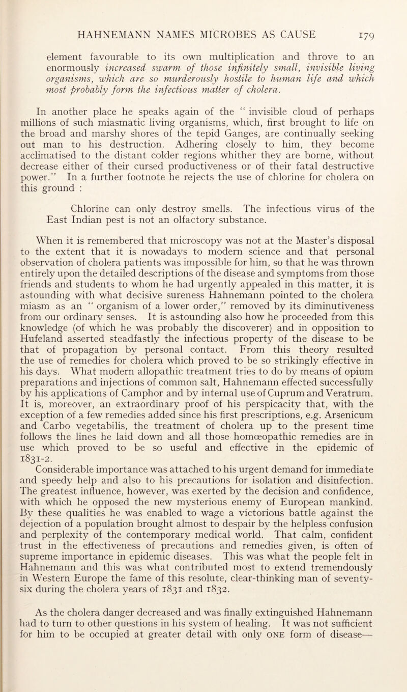 HAHNEMANN NAMES MICROBES AS CAUSE element favourable to its own multiplication and throve to an enormously increased swarm of those infinitely small, invisible living organisms, which are so murderously hostile to human life and which most probably form the infectious matter of cholera. In another place he speaks again of the '' invisible cloud of perhaps millions of such miasmatic living organisms, which, first brought to life on the broad and marshy shores of the tepid Ganges, are continually seeking out man to his destruction. Adhering closely to him, they become acclimatised to the distant colder regions whither they are borne, without decrease either of their cursed productiveness or of their fatal destructive power.” In a further footnote he rejects the use of chlorine for cholera on this ground : Chlorine can only destroy smells. The infectious virus of the East Indian pest is not an olfactory substance. When it is remembered that microscopy was not at the Master’s disposal to the extent that it is nowadays to modern science and that personal observation of cholera patients was impossible for him, so that he was thrown entirely upon the detailed descriptions of the disease and symptoms from those friends and students to whom he had urgently appealed in this matter, it is astounding with what decisive sureness Hahnemann pointed to the cholera miasm as an “ organism of a lower order,” removed by its diminutiveness from our ordinary senses. It is astounding also how he proceeded from this knowledge (of which he was probably the discoverer) and in opposition to Hufeland asserted steadfastly the infectious property of the disease to be that of propagation by personal contact. From this theory resulted the use of remedies for cholera which proved to be so strikingly effective in his days. What modern allopathic treatment tries to do by means of opium preparations and injections of common salt, Hahnemann effected successfully by his applications of Camphor and by internal use of Cuprum and Veratrum. It is, moreover, an extraordinary proof of his perspicacity that, with the exception of a few remedies added since his first prescriptions, e.g. Arsenicum and Carbo vegetabilis, the treatment of cholera up to the present time follows the lines he laid down and all those homoeopathic remedies are in use which proved to be so useful and effective in the epidemic of 1831-2. Considerable importance was attached to his urgent demand for immediate and speedy help and also to his precautions for isolation and disinfection. The greatest influence, however, was exerted by the decision and confidence, with which he opposed the new mysterious enemy of European mankind. By these qualities he was enabled to wage a victorious battle against the dejection of a population brought almost to despair by the helpless confusion and perplexity of the contemporary medical world. That calm, confident trust in the effectiveness of precautions and remedies given, is often of supreme importance in epidemic diseases. This was what the people felt in Hahnemann and this was what contributed most to extend tremendously in Western Europe the fame of this resolute, clear-thinking man of seventy- six during the cholera years of 1831 and 1832. As the cholera danger decreased and was finally extinguished Hahnemann had to turn to other questions in his system of healing. It was not sufficient for him to be occupied at greater detail with only one form of disease—