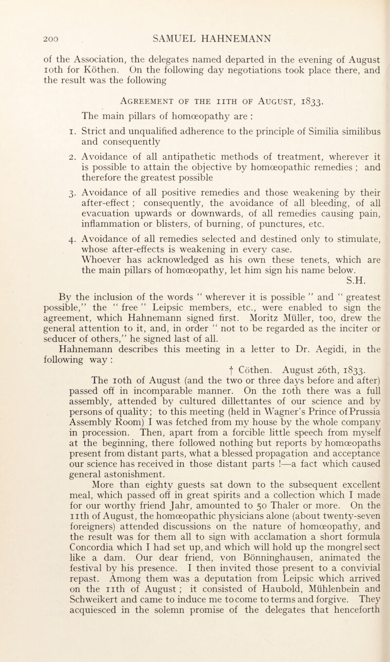 of the Association, the delegates named departed in the evening of August loth for Köthen. On the following day negotiations took place there, and the result was the following Agreement oe the iith oe August, 1833. The main pillars of homoeopathy are : 1. Strict and unqualified adherence to the principle of Similia similibus and consequently 2. Avoidance of all antipathetic methods of treatment, wherever it is possible to attain the objective by homoeopathic remedies ; and therefore the greatest possible 3. Avoidance of all positive remedies and those weakening by their after-effect ; consequently, the avoidance of all bleeding, of all evacuation upwards or downwards, of all remedies causing pain, inflammation or blisters, of burning, of punctures, etc. 4. Avoidance of all remedies selected and destined only to stimulate, whose after-effects is weakening in every case. Whoever has acknowledged as his own these tenets, which are the main pillars of homoeopathy, let him sign his name below. S.H. By the inclusion of the words '' wherever it is possible ” and “ greatest possible, the “ free  Leipsic members, etc., were enabled to sign the agreement, which Hahnemann signed hrst. Moritz Müller, too, drew the general attention to it, and, in order not to be regarded as the inciter or seducer of others, he signed last of all. Hahnemann describes this meeting in a letter to Dr. Aegidi, in the following way : t Cöthen. August 26th, 1833. The loth of August (and the two or three days before and after) passed off in incomparable manner. On the loth there was a full assembly, attended by cultured dillettantes of our science and by persons of quality; to this meeting (held in Wagner’s Prince of Prussia Assembly Room) I was fetched from my house by the whole company in procession. Then, apart from a forcible little speech from myself at the beginning, there followed nothing but reports by homoeopaths present from distant parts, what a blessed propagation and acceptance our science has received in those distant parts !—a fact which caused general astonishment. More than eighty guests sat down to the subsequent excellent meal, which passed off in great spirits and a collection which I made for our worthy friend Jahr, amounted to 50 Thaler or more. On the nth of August, the homoeopathic physicians alone (about twenty-seven foreigners) attended discussions on the nature of homoeopathy, and the result was for them all to sign with acclamation a short formula Concordia which I had set up, and which will hold up the mongrel sect like a dam. Our dear friend, von Bönninghausen, animated the festival by his presence. I then invited those present to a convivial repast. Among them was a deputation from Leipsic which arrived on the nth of August; it consisted of Haubold, Mühlenbein and Schweikert and came to induce me to come to terms and forgive. They acquiesced in the solemn promise of the delegates that henceforth