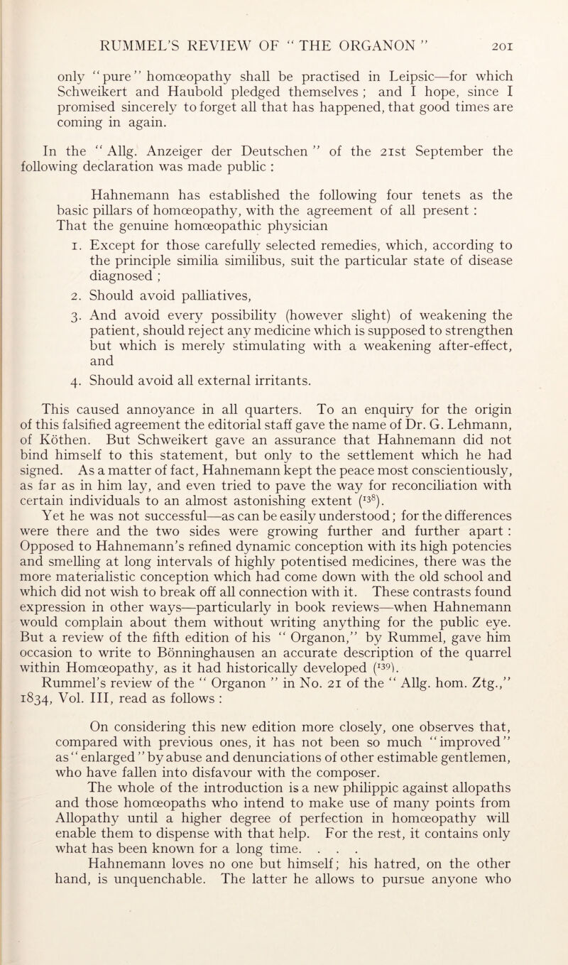 ) y only '‘pure” homoeopathy shall be practised in Leipsic—for which Schweikert and Haubold pledged themselves ; and I hope, since I promised sincerely to forget all that has happened, that good times are coming in again. In the  Allg. Anzeiger der Deutschen ” of the 21st September the following declaration was made public : Hahnemann has established the following four tenets as the basic pillars of homoeopathy, with the agreement of all present : That the genuine homoeopathic physician 1. Except for those carefully selected remedies, which, according to the principle similia similibus, suit the particular state of disease diagnosed ; 2. Should avoid palliatives, 3. And avoid every possibility (however slight) of weakening the patient, should reject any medicine which is supposed to strengthen but which is merely stimulating with a weakening after-effect, and 4. Should avoid all external irritants. This caused annoyance in all quarters. To an enquiry for the origin of this falsihed agreement the editorial staff gave the name of Dr. G. Lehmann, of Köthen. But Schweikert gave an assurance that Hahnemann did not bind himself to this statement, but only to the settlement which he had signed. As a matter of fact, Hahnemann kept the peace most conscientiously, as far as in him lay, and even tried to pave the way for reconciliation with certain individuals to an almost astonishing extent Yet he was not successful—as can be easily understood; for the differences were there and the two sides were growing further and further apart : Opposed to Hahnemann's refined dynamic conception with its high potencies and smelling at long intervals of highly potentised medicines, there was the more materialistic conception which had come down with the old school and which did not wish to break off all connection with it. These contrasts found expression in other ways—particularly in book reviews—when Hahnemann would complain about them without writing anything for the public eye. But a review of the fifth edition of his “ Organon,” by Rummel, gave him occasion to write to Bönninghausen an accurate description of the quarrel within Homoeopathy, as it had historically developed (^39p Rummehs review of the “ Organon ” in No. 21 of the  Allg. horn. Ztg.,” 1834, Vol. Ill, read as follows : On considering this new edition more closely, one observes that, compared with previous ones, it has not been so much improved” as  enlarged ” by abuse and denunciations of other estimable gentlemen, who have fallen into disfavour with the composer. The whole of the introduction is a new philippic against allopaths and those homoeopaths who intend to make use of many points from Allopathy until a higher degree of perfection in homoeopathy will enable them to dispense with that help. For the rest, it contains only what has been known for a long time. . . . Hahnemann loves no one but himself; his hatred, on the other hand, is unquenchable. The latter he allows to pursue anyone who