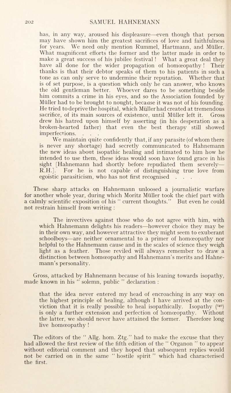 has, in any way, aroused his displeasure—even though that person may have shown him the greatest sacrihces of love and faithfulness for years. We need only mention Rummel, Hartmann, and Müller. What magnihcent efforts the former and the latter made in order to make a great success of his jubilee festival ! What a great deal they have all done for the wider propagation of homoeopathy ! Their thanks is that their debtor speaks of them to his patients in such a tone as can only serve to undermine their reputation. Whether that is of set purpose, is a question which only he can answer, who knows the old gentleman better. Whoever dares to be something beside him commits a crime in his eyes, and so the Association founded by Müller had to be brought to nought, because it was not of his founding. He tried to deprive the hospital, which Müller had created at tremendous sacrihce, of its main sources of existence, until Müller left it. Gross drew his hatred upon himself by asserting (in his desperation as a broken-hearted father) that even the best therapy still showed imperfections. . . We maintain quite confidently that, if any parasite (of whom there is never any shortage) had secretly communicated to Hahnemann the new ideas about isopathic healing and intimated to him how he intended to use them, these ideas would soon have found grace in his sight [Hahnemann had shortly before repudiated them severely— R.H.]. Eor he is not capable of distinguishing true love from egoistic parasiticism, who has not first recognised ... These sharp attacks on Hahnemann unloosed a journalistic warfare for another whole year, during which Moritz Müller took the chief part with a calmly scientific exposition of his “ current thoughts.” But even he could not restrain himself from writing : The invectives against those who do not agree with him, with which Hahnemann delights his readers—however choice they may be in their own way, and however attractive they might seem to exuberant schoolboys—are neither ornamental to a primer of homoeopathy nor helpful to the Hahnemann cause and in the scales of science they weigh light as a feather. Those reviled will always remember to draw a distinction between homoeopathy and Hahnemann’s merits and Hahne- mann’s personality. Gross, attacked by Hahnemann because of his leaning towards isopathy, made known in his “ solemn, public ” declaration : that the idea never entered my head of encroaching in any way on the highest principle of healing, although I have arrived at the con- viction that it is really possible to heal isopathically. Isopathy (^^oj is only a further extension and perfection of homoeopathy. Without the latter, we should never have attained the former. Therefore long live homoeopathy ! The editors of the “ Allg. horn. Ztg.” had to make the excuse that the}'^ had allowed the first review of the fifth edition of the ‘‘ Organon ” to appear without editorial comment and they hoped that subsequent replies would not be carried on in the same  hostile spirit ” which had characterised the first.