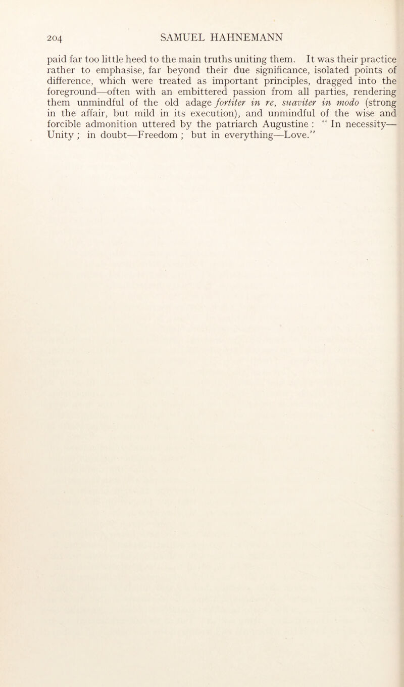 paid far too little heed to the main truths uniting them. It was their practice rather to emphasise, far beyond their due signihcance, isolated points of difference, which were treated as important principles, dragged into the foreground—often with an embittered passion from all parties, rendering them unmindful of the old adage fortiter in re, suaviter in modo (strong in the affair, but mild in its execution), and unmindful of the wise and forcible admonition uttered by the patriarch Augustine : “In necessity— Unity ; in doubt—Freedom ; but in everything—Love.”