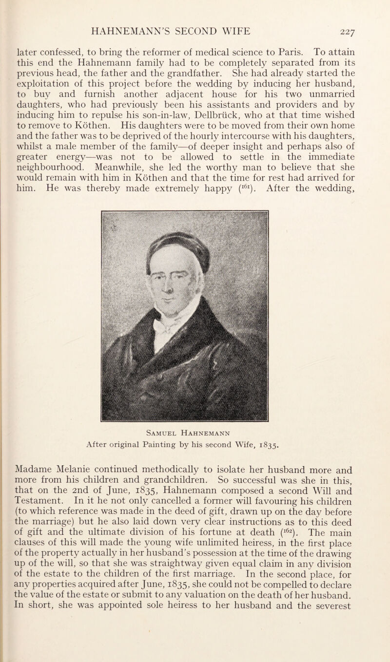 HAHNEMANN^S SECOND WIFE later confessed, to bring the reformer of medical science to Paris. To attain this end the Hahnemann family had to be completely separated from its previous head, the father and the grandfather. She had already started the exploitation of this project before the wedding by inducing her husband, to buy and furnish another adjacent house for his two unmarried daughters, who had previously been his assistants and providers and by inducing him to repulse his son-in-law, Dellbriick, who at that time wished to remove to Köthen. His daughters were to be moved from their own home and the father was to be deprived of the hourly intercourse with his daughters, whilst a male member of the family—of deeper insight and perhaps also of greater energy—was not to be allowed to settle in the immediate neighbourhood. Meanwhile, she led the worthy man to believe that she would remain with him in Köthen and that the time for rest had arrived for him. He was thereby made extremely happy After the wedding. Samuel Hahnemann After original Painting by his second Wife, 1835. Madame Melanie continued methodically to isolate her husband more and more from his children and grandchildren. So successful was she in this, that on the 2nd of June, 1835, Hahnemann composed a second Will and Testament. In it he not only cancelled a former will favouring his children (to which reference was made in the deed of gift, drawn up on the day before the marriage) but he also laid down very clear instructions as to this deed of gift and the ultimate division of his fortune at death The main clauses of this will made the young wife unlimited heiress, in the hrst place of the property actually in her husband’s possession at the time of the drawing up of the will, so that she was straightway given equal claim in any division of the estate to the children of the hrst marriage. In the second place, for any properties acquired after June, 1835, she could not be compelled to declare the value of the estate or submit to any valuation on the death of her husband. In short, she was appointed sole heiress to her husband and the severest