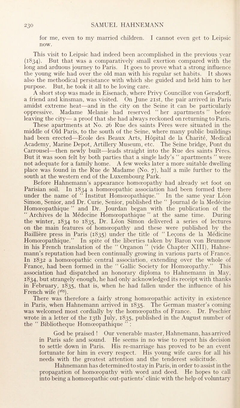 for me, even to my married children. I cannot even get to Leipsic now. This visit to Leipsic had indeed been accomplished in the previous year (1834). that was a comparatively small exertion compared with the long and arduous journey to Paris. It goes to prove what a strong influence the young wife had over the old man with his regular set habits. It shows also the methodical persistance with which she guided and held him to her purpose. But, he took it all to be loving care. A short stop was made in Eisenach, where Privy Councillor von Gersdorff, a friend and kinsman, was visited. On June 21st, the pair arrived in Paris amidst extreme heat—and in the city on the Seine it can be particularly oppressive. Madame Melanie had reserved ‘‘ her apartmentsbefore leaving the city— a proof that she had always reckoned on returning to Paris. These apartments at No. 26 Rue des saints Peres were situated in the middle of Old Paris, to the south of the Seine, where many public buildings had been erected—Ecole des Beaux Arts, Hopital de la Charite, Medical Academy, Marine Depot, Artillery Museum, etc. The Seine bridge, Pont du Carrousel—then newly built—leads straight into the Rue des saints Peres. But it was soon felt by both parties that a single lady’s ‘‘ apartments ” were not adequate for a family home. A few weeks later a more suitable dwelling place was found in the Rue de Madame (No. 7), half a mile further to the south at the western end of the Luxembourg Park. Before Hahnemann’s appearance homoeopathy had already set foot on Parisian soil. In 1834 ^ homoeopathic association had been formed there under the name of “ Institut Homoeopathique.” In the same year Leon Simon, Senior, and Dr. Curie, Senior, published the '' Journal de la Medecine Homoeopathique ” and Dr. Jourdan began with the publication of the ‘‘ Archives de la Medecine Homoeopathique ” at the same time. During the winter, 1834 to 1835, Leon Simon delivered a series of lectures on the main features of homoeopathy and these were published by the Bailliere press in Paris (1835) under the title of “ Le(;ons de la Medicine Homoeopathique.” In spite of the liberties taken by Baron von Brunnow in his Erench translation of the “ Organon ” (vide Chapter XIH), Hahne- mann’s reputation had been continually growing in various parts of Erance. In 1832 a homoeopathic central association, extending over the whole of France, had been formed in the ” Gallic Society for Homoeopathy.” This association had dispatched an honorary diploma to Hahnemann in May, 1834, but strangely enough, he had only acknowledged its receipt with thanks in February, 1835, that is, when he had fallen under the influence of his French wife (^^5), There was therefore a fairly strong homoeopathic activity in existence in Paris, when Hahnemann arrived in 1835. The German master’s coming was welcomed most cordially by the homoeopaths of France. Dr. Peschier wrote in a letter of the 13th July, 1835, published in the August number of the ‘‘ Bibliotheque Homoeopathique ” : God be praised ! Our venerable master, Hahnemann, has arrived in Paris safe and sound. He seems in no wise to repent his decision to settle down in Paris. His re-marriage has proved to be an event fortunate for him in every respect. His young wife cares for all his needs with the greatest attention and the tenderest solicitude. Hahnemann has determined to stay in Paris, in order to assist in the propagation of homoeopathy with word and deed. He hopes to call into being a homoeopathic out-patients’ clinic with the help of voluntary