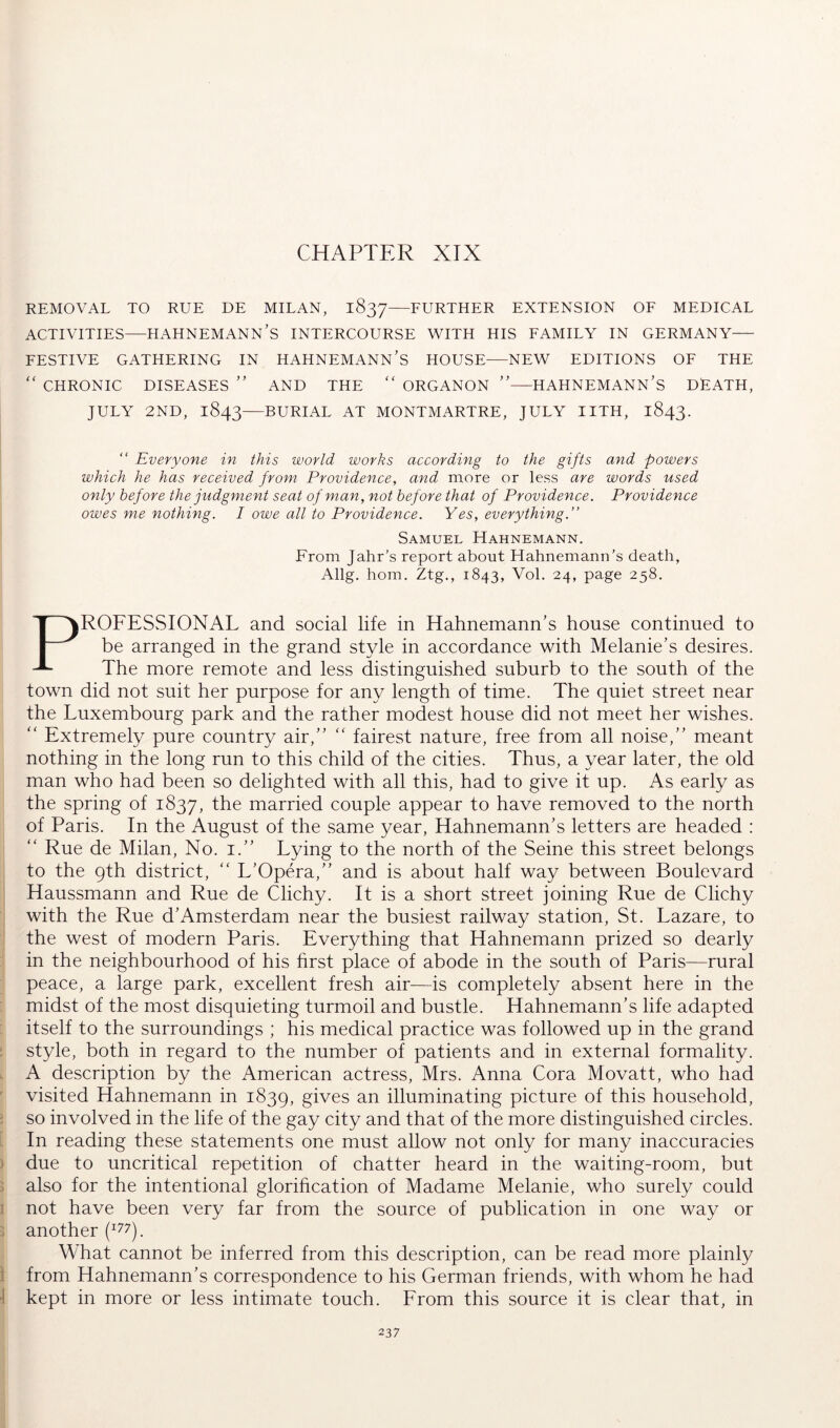 CHAPTER XIX REMOVAL TO RUE DE MILAN, 1837—FURTHER EXTENSION OE MEDICAL ACTIVITIES—HAHNEMANN'S INTERCOURSE WITH HIS EAMILY IN GERMANY FESTIVE GATHERING IN HAHNEMANN'S HOUSE NEW EDITIONS OF THE '' CHRONIC DISEASES ” AND THE “ ORGANON ”—HAHNEMANN'S DEATH, JULY 2ND, 1843—BURIAL AT MONTMARTRE, JULY IITH, 1843. Everyone in this world works according to the gifts and powers which he has received from Providence, and more or less are words used only before the judgment seat of man, not before that of Providence. Providence owes me nothing. I owe all to Providence. Yes, everything.” Samuel Hahnemann. From Jahr’s report about Hahnemann’s death, Allg. horn, Ztg., 1843, Vol. 24, page 258. PROFESSIONAL and social life in Hahnemann's house continued to be arranged in the grand style in accordance with Melanie's desires. The more remote and less distinguished suburb to the south of the town did not suit her purpose for any length of time. The quiet street near the Luxembourg park and the rather modest house did not meet her wishes. “ Extremely pure country air, fairest nature, free from all noise, meant nothing in the long run to this child of the cities. Thus, a year later, the old man who had been so delighted with all this, had to give it up. As early as the spring of 1837, 1^^ married couple appear to have removed to the north of Paris. In the August of the same year, Hahnemann's letters are headed : ‘‘ Rue de Milan, No. i. Lying to the north of the Seine this street belongs to the 9th district,  L'Opera, and is about half way between Boulevard Haussmann and Rue de Clichy. It is a short street joining Rue de Clichy with the Rue d'Amsterdam near the busiest railway station, St. Lazare, to the west of modern Paris. Everything that Hahnemann prized so dearly in the neighbourhood of his first place of abode in the south of Paris—rural peace, a large park, excellent fresh air^—is completely absent here in the midst of the most disquieting turmoil and bustle. Hahnemann's life adapted itself to the surroundings ; his medical practice was followed up in the grand : style, both in regard to the number of patients and in external formality. A description by the American actress, Mrs. Anna Cora Movatt, who had visited Hahnemann in 1839, gives an illuminating picture of this household, . so involved in the life of the gay city and that of the more distinguished circles. In reading these statements one must allow not only for many inaccuracies ) due to uncritical repetition of chatter heard in the waiting-room, but j also for the intentional glorification of Madame Melanie, who surely could ! not have been very far from the source of publication in one way or j another What cannot be inferred from this description, can be read more plainly \ from Hahnemann's correspondence to his German friends, with whom he had ■1 kept in more or less intimate touch. From this source it is clear that, in