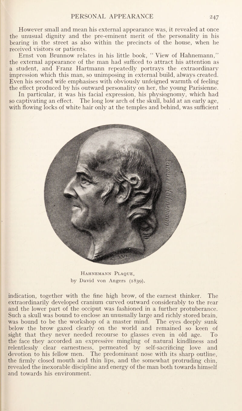 PERSONAL APPEARANCE However small and mean his external appearance was, it revealed at once the unusual dignity and the pre-eminent merit of the personality in his bearing in the street as also within the precincts of the house, when he received visitors or patients. Ernst von Brunnow relates in his little book, “ View of Hahnemann,” the external appearance of the man had sufficed to attract his attention as a student, and Eranz Hartmann repeatedly portrays the extraordinary impression which this man, so unimposing in external build, always created. Even his second wife emphasises with obviously unfeigned warmth of feeling the effect produced by his outward personality on her, the young Parisienne. In particular, it was his facial expression, his physiognomy, which had so captivating an effect. The long low arch of the skull, bald at an early age, with flowing locks of white hair only at the temples and behind, was sufficient Hahnemann Plaque, by David von Angers (1839). indication, together with the fine high brow, of the earnest thinker. The extraordinarily developed cranium curved outward considerably to the rear and the lower part of the occiput was fashioned in a further protuberance. Such a skull was bound to enclose an unusually large and richly stored brain, was bound to be the workshop of a master mind. The eyes deeply sunk below the brow gazed clearly on the world and remained so keen of sight that they never needed recourse to glasses even in old age. To the face they accorded an expressive mingling of natural kindliness and relentlessly clear earnestness, permeated by self-sacrificing love and devotion to his fellow men. The predominant nose with its sharp outline, the firmly closed mouth and thin lips, and the somewhat protruding chin, revealed the inexorable discipline and energy of the man both towards himself and towards his environment.