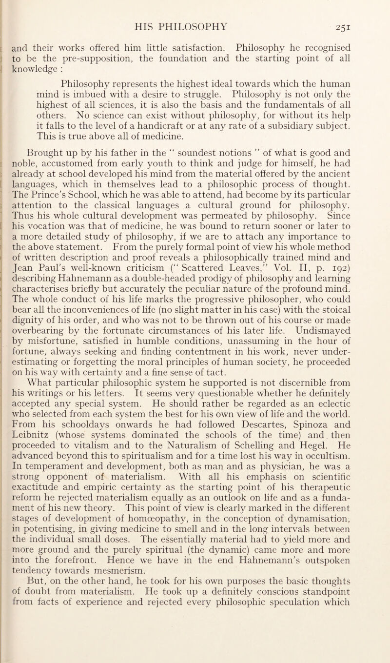 and their works offered him little satisfaction. Philosophy he recognised to be the pre-supposition, the foundation and the starting point of all knowledge : Philosophy represents the highest ideal towards which the human mind is imbued with a desire to struggle. Philosophy is not only the highest of all sciences, it is also the basis and the fundamentals of all others. No science can exist without philosophy, for without its help it falls to the level of a handicraft or at any rate of a subsidiary subject. This is true above all of medicine. Brought up by his father in the “ soundest notions '' of what is good and noble, accustomed from early youth to think and judge for himself, he had already at school developed his mind from the material offered by the ancient languages, which in themselves lead to a philosophic process of thought. The Prince’s School, which he was able to attend, had become by its particular attention to the classical languages a cultural ground for philosophy. Thus his whole cultural development was permeated by philosophy. Since his vocation was that of medicine, he was bound to return sooner or later to a more detailed study of philosophy, if we are to attach any importance to the above statement. From the purely formal point of view his whole method of written description and proof reveals a philosophically trained mind and Jean Paul’s well-known criticism (“ Scattered Leaves,” Vol. H, p. 192) describing Hahnemann as a double-headed prodigy of philosophy and learning characterises briefly but accurately the peculiar nature of the profound mind. The whole conduct of his life marks the progressive philosopher, who could bear all the inconveniences of life (no slight matter in his case) with the stoical dignity of his order, and who was not to be thrown out of his course or made overbearing by the fortunate circumstances of his later life. Undismayed by misfortune, satisfied in humble conditions, unassuming in the hour of fortune, always seeking and finding contentment in his work, never under- estimating or forgetting the moral principles of human society, he proceeded on his way with certainty and a fine sense of tact. What particular philosophic system he supported is not discernible from his writings or his letters. It seems very questionable whether he definitely accepted any special system. He should rather be regarded as an eclectic who selected from each system the best for his own view of life and the world. From his schooldays onwards he had followed Descartes, Spinoza and Leibnitz (whose systems dominated the schools of the time) and then proceeded to vitalism and to the Naturalism of Schelling and Hegel. He advanced beyond this to spiritualism and for a time lost his way in occultism. In temperament and development, both as man and as physician, he was a strong opponent of materialism. With all his emphasis on scientific exactitude and empiric certainty as the starting point of his therapeutic reform he rejected materialism equally as an outlook on life and as a funda- ment of his new theory. This point of view is clearly marked in the different stages of development of homoeopathy, in the conception of dynamisation, in potentising, in giving medicine to smell and in the long intervals between the individual small doses. The essentially material had to yield more and more ground and the purely spiritual (the dynamic) came more and more into the forefront. Hence we have in the end Hahnemann’s outspoken tendency towards mesmerism. But, on the other hand, he took for his own purposes the basic thoughts of doubt from materialism. He took up a definitely conscious standpoint from facts of experience and rejected every philosophic speculation which