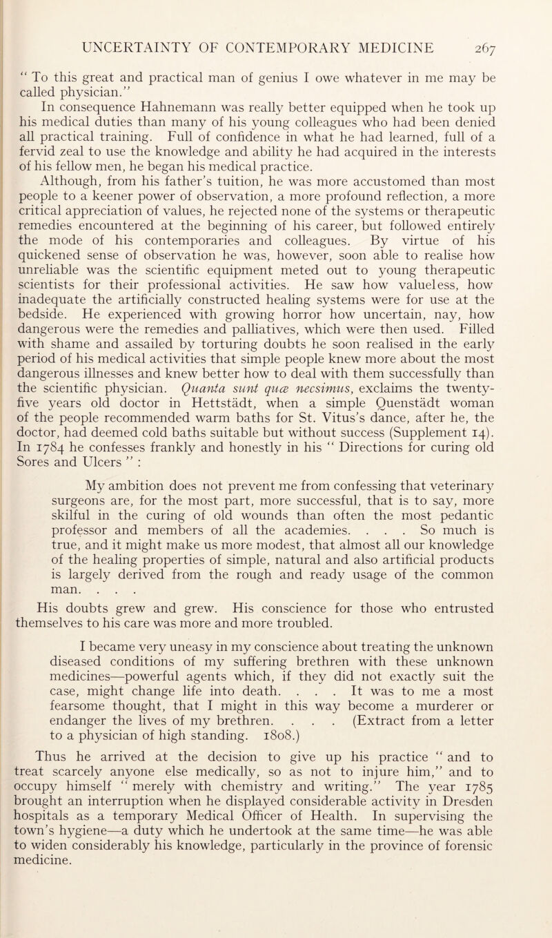 '' To this great and practical man of genius I owe whatever in me may be called physician.” In consequence Hahnemann was really better equipped when he took up his medical duties than many of his young colleagues who had been denied all practical training. Full of conhdence in what he had learned, full of a fervid zeal to use the knowledge and ability he had acquired in the interests of his fellow men, he began his medical practice. Although, from his father's tuition, he was more accustomed than most people to a keener power of observation, a more profound reflection, a more critical appreciation of values, he rejected none of the systems or therapeutic remedies encountered at the beginning of his career, but followed entirely the mode of his contemporaries and colleagues. By virtue of his quickened sense of observation he was, however, soon able to realise how unreliable was the scientific equipment meted out to young therapeutic scientists for their professional activities. He saw how valueless, how inadequate the artificially constructed healing systems were for use at the bedside. He experienced with growing horror how uncertain, nay, how dangerous were the remedies and palliatives, which were then used. Filled with shame and assailed by torturing doubts he soon realised in the earty period of his medical activities that simple people knew more about the most dangerous illnesses and knew better how to deal with them successfully than the scientific physician. Quanta sunt quce necsimus, exclaims the twenty- five years old doctor in Hettstädt, when a simple Quenstadt woman of the people recommended warm baths for St. Vitus's dance, after he, the doctor, had deemed cold baths suitable but without success (Supplement 14). In 1784 he confesses frankly and honestly in his ” Directions for curing old Sores and Ulcers ” : My ambition does not prevent me from confessing that veterinary surgeons are, for the most part, more successful, that is to say, more skilful in the curing of old wounds than often the most pedantic professor and members of all the academies. ... So much is true, and it might make us more modest, that almost all our knowledge of the healing properties of simple, natural and also artificial products is largely derived from the rough and ready usage of the common man. . . . His doubts grew and grew. His conscience for those who entrusted themselves to his care was more and more troubled. I became very uneasy in my conscience about treating the unknown diseased conditions of my suffering brethren with these unknown medicines—powerful agents which, if they did not exactly suit the case, might change life into death. ... It was to me a most fearsome thought, that I might in this way become a murderer or endanger the lives of my brethren. . . . (Extract from a letter to a physician of high standing. 1808.) Thus he arrived at the decision to give up his practice “ and to treat scarcely anyone else medically, so as not to injure him,'' and to occupy himself “ merely with chemistry and writing.'' The year 1785 brought an interruption when he displayed considerable activity in Dresden hospitals as a temporary Medical Officer of Health. In supervising the town's hygiene—a duty which he undertook at the same time—he was able to widen considerably his knowledge, particularly in the province of forensic medicine.
