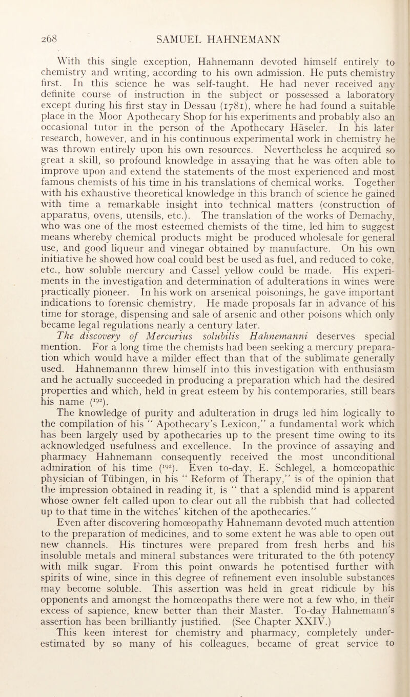 With this single exception, Hahnemann devoted himself entirely to chemistry and writing, according to his own admission. He puts chemistry hrst. In this science he was self-taught. He had never received any dehnite course of instruction in the subject or possessed a laboratory except during his hrst stay in Dessau (1781), where he had found a suitable place in the Moor Apothecary Shop for his experiments and probably also an occasional tutor in the person of the Apothecary Haseler. In his later research, however, and in his continuous experimental work in chemistry he was thrown entirely upon his own resources. Nevertheless he acquired so great a skill, so profound knowledge in assaying that he was often able to improve upon and extend the statements of the most experienced and most famous chemists of his time in his translations of chemical works. Together with his exhaustive theoretical knowledge in this branch of science he gained with time a remarkable insight into technical matters (construction of apparatus, ovens, utensils, etc.). The translation of the works of Demachy, who was one of the most esteemed chemists of the time, led him to suggest means whereby chemical products might be produced wholesale for general use, and good liqueur and vinegar obtained by manufacture. On his own initiative he showed how coal could best be used as fuel, and reduced to coke, etc., how soluble mercury and Cassel yellow could be made. His experi- ments in the investigation and determination of adulterations in wines were practically pioneer. In his work on arsenical poisonings, he gave important indications to forensic chemistry. He made proposals far in advance of his time for storage, dispensing and sale of arsenic and other poisons which only became legal regulations nearly a century later. The discovery of Mercurius solubilis Hahnemanni deserves special mention. Eor a long time the chemists had been seeking a mercury prepara- tion which would have a milder effect than that of the sublimate generally used. Hahnemannn threw himself into this investigation with enthusiasm and he actually succeeded in producing a preparation which had the desired properties and which, held in great esteem by his contemporaries, still bears his name The knowledge of purity and adulteration in drugs led him logically to the compilation of his “ Apothecary’s Lexicon,” a fundamental work which has been largely used by apothecaries up to the present time owing to its acknowledged usefulness and excellence. In the province of assaying and pharmacy Hahnemann consequently received the most unconditional admiration of his time Even to-day, E. Schlegel, a homoeopathic physician of Tübingen, in his “ Reform of Therapy,” is of the opinion that the impression obtained in reading it, is that a splendid mind is apparent whose owner felt called upon to clear out all the rubbish that had collected up to that time in the witches’ kitchen of the apothecaries.” Even after discovering homoeopathy Hahnemann devoted much attention to the preparation of medicines, and to some extent he was able to open out new channels. His tinctures were prepared from fresh herbs and his insoluble metals and mineral substances were triturated to the 6th potency with milk sugar. From this point onwards he potentised further with spirits of wine, since in this degree of refinement even insoluble substances may become soluble. This assertion was held in great ridicule by his opponents and amongst the homoeopaths there were not a few who, in their excess of sapience, knew better than their Master. To-day Hahnemann’s assertion has been brilliantly justified. (See Chapter XXIV.) This keen interest for chemistry and pharmacy, completely under- estimated by so many of his colleagues, became of great service to