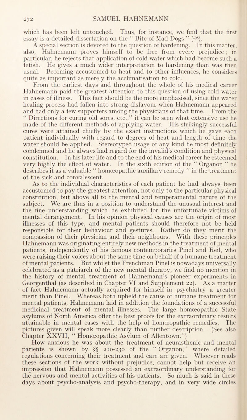 which has been left untouched. Thus, for instance, we find that the first essay is a detailed dissertation on the “ Bite of Mad Dogs (^95), A special section is devoted to the question of hardening. In this matter, also, Hahnemann proves himself to be free from every prejudice ; in particular, he rejects that application of cold water which had become such a fetish. He gives a much wider interpretation to hardening than was then usual. Becoming accustomed to heat and to other influences, he considers quite as important as merely the acclimatisation to cold. From the earliest days and throughout the whole of his medical career Hahnemann paid the greatest attention to this question of using cold water in cases of illness. This fact should be the more emphasised, since the water healing process had fallen into strong disfavour when Hahnemann appeared and had only a few supporters among the physicians of that time. From the “ Directions for curing old sores, etc.,” it can be seen what extensive use he made of the different methods of applying water. His strikingly successful cures were attained chiefly by the exact instructions which he gave each patient individually with regard to degrees of heat and length of time the water should be applied. Stereotyped usage of any kind he most definitely condemned and he always had regard for the invalid’s condition and physical constitution. In his later life and to the end of his medical career he esteemed very highly the effect of water. In the sixth edition of the “ Organon ” he describes it as a valuable “ homoeopathic auxiliary remedy ” in the treatment of the sick and convalescent. As to the individual characteristics of each patient he had always been accustomed to pay the greatest attention, not only to the particular physical constitution, but above all to the mental and temperamental nature of the subject. We are thus in a position to understand the unusual interest and the fine understanding which he exhibited for the unfortunate victims of mental derangement. In his opinion physical causes are the origin of most illnesses of this type, and mental patients should therefore not be held responsible for their behaviour and gestures. Rather do they merit the compassion of their physician and their neighbours. With these principles Hahnemann was originating entirely new methods in the treatment of mental patients, independently of his famous contemporaries Pinel and Reil, who were raising their voices about the same time on behalf of a humane treatment of mental patients. But whilst the Frenchman Pinel is nowadays universally celebrated as a patriarch of the new mental therapy, we find no mention in the history of mental treatment of Hahnemann’s pioneer experiments in Georgenthal (as described in Chapter VI and Supplement 22). As a matter of fact Hahnemann actually acquired for himself in psychiatry a greater merit than Pinel. Whereas both upheld the cause of humane treatment for mental patients, Hahnemann laid in addition the foundations of a successful medicinal treatment of mental illnesses. The large homoeopathic State asylums of North America offer the best proofs for the extraordinary results attainable in mental cases with the help of homoeopathic remedies. The pictures given will speak more clearly than further description. (See also Chapter XXVII, “ Homoeopathic Asylum of Allentown.”) How anxious he was about the treatment of neurasthenic and mental patients is shown by §§ 210-230 of the “ Organon,” where detailed regulations concerning their treatment and care are given. Whoever reads these sections of the work without prejudice, cannot help but receive an impression that Hahnemann possessed an extraordinary understanding for the nervous and mental activities of his patients. So much is said in these days about psycho-analysis and psycho-therapy, and in very wide circles