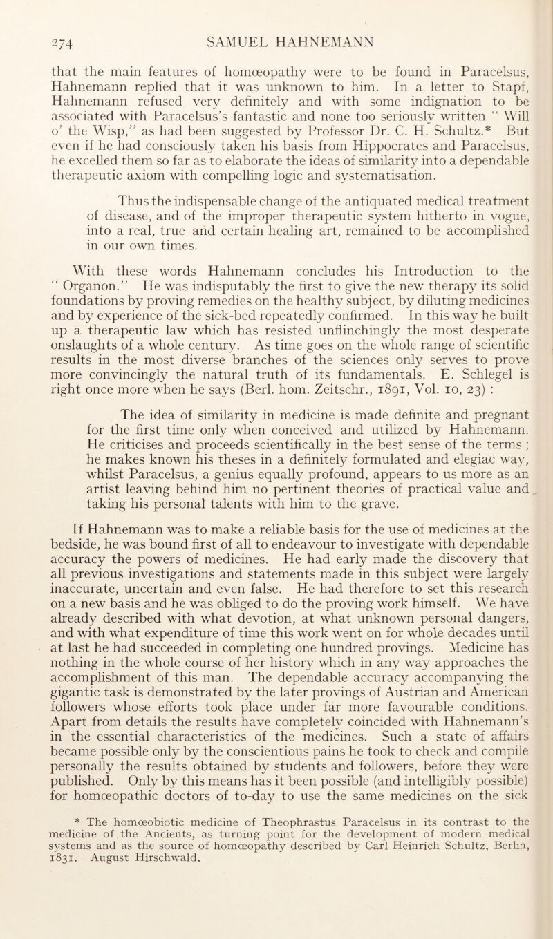 that the main features of homoeopathy were to be found in Paracelsus, Hahnemann replied that it was unknown to him. In a letter to Stapf, Hahnemann refused very dehnitely and with some indignation to be associated with Paracelsus’s fantastic and none too seriously written “ Will o’ the Wisp,” as had been suggested by Professor Dr. C. H. Schultz.* But even if he had consciously taken his basis from Hippocrates and Paracelsus, he excelled them so far as to elaborate the ideas of similarity into a dependable therapeutic axiom with compelling logic and systematisation. Thus the indispensable change of the antiquated medical treatment of disease, and of the improper therapeutic system hitherto in vogue, into a real, true and certain healing art, remained to be accomplished in our own times. With these words Hahnemann concludes his Introduction to the “ Organon.” He was indisputably the hrst to give the new therapy its solid foundations by proving remedies on the healthy subject, by diluting medicines and by experience of the sick-bed repeatedly conhrmed. In this way he built up a therapeutic law which has resisted unflinchingly the most desperate onslaughts of a whole century. As time goes on the whole range of scientific results in the most diverse branches of the sciences only serves to prove more convincingly the natural truth of its fundamentals. E. Schlegel is right once more when he says (Berk horn. Zeitschr., 1891, Vol. 10, 23) : The idea of similarity in medicine is made definite and pregnant for the first time only when conceived and utilized by Hahnemann. He criticises and proceeds scientifically in the best sense of the terms ; he makes known his theses in a definitely formulated and elegiac way, whilst Paracelsus, a genius equally profound, appears to us more as an artist leaving behind him no pertinent theories of practical value and taking his personal talents with him to the grave. If Hahnemann was to make a reliable basis for the use of medicines at the bedside, he was bound first of all to endeavour to investigate with dependable accuracy the powers of medicines. He had early made the discovery that all previous investigations and statements made in this subject were largely inaccurate, uncertain and even false. He had therefore to set this research on a new basis and he was obliged to do the proving work himself. We have already described with what devotion, at what unknown personal dangers, and with what expenditure of time this work went on for whole decades until at last he had succeeded in completing one hundred provings. Medicine has nothing in the whole course of her history which in any way approaches the accomplishment of this man. The dependable accuracy accompanying the gigantic task is demonstrated by the later provings of Austrian and American followers whose efforts took place under far more favourable conditions. Apart from details the results have completely coincided with Hahnemann’s in the essential characteristics of the medicines. Such a state of affairs became possible only by the conscientious pains he took to check and compile personally the results obtained by students and followers, before they were published. Only by this means has it been possible (and intelligibly possible) for homoeopathic doctors of to-day to use the same medicines on the sick * The homoeobiotic medicine of Theophrastus Paracelsus in its contrast to the medicine of the Ancients, as turning point for the development of modern medical systems and as the source of homoeopathy described by Carl Heinrich Schultz, Berlin, 1831. August Hirschwald.