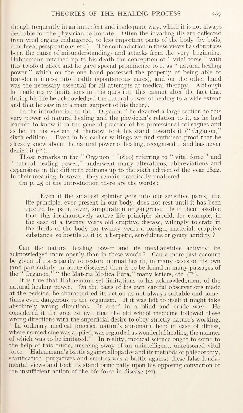 though frequently in an imperfect and inadequate way, which it is not always desirable for the physician to imitate. Often the invading ills are deflected from vital organs endangered, to less important parts of the body (by boils, diarrhoea, perspirations, etc.). The contradiction in these views has doubtless been the cause of misunderstandings and attacks from the very beginning. Hahnemann retained up to his death the conception of “ vital force ” with this twofold effect and he gave special prominence to it as “ natural healing power,'’ which on the one hand possessed the property of being able to transform illness into health (spontaneous cures), and on the other hand was the necessary essential for all attempts at medical therapy. Although he made many limitations in this question, this cannot alter the fact that during his life he acknowledged the natural power of healing to a wide extent and that he saw in it a main support of his theory. In the introduction to the “ Organon  he devoted a large section to this very power of natural healing and the physician's relation to it, as he had learned to know it in the general practice of his professional colleagues and as he, in his system of therapy, took his stand towards it {“ Organon,” sixth edition). Even in his earlier writings we find sufficient proof that he already knew about the natural power of healing, recognised it and has never denied it (2°3), Those remarks in the ” Organon ” (1810) referring to  vital force ” and '' natural healing power,” underwent many alterations, abbreviations and expansions in the different editions up to the sixth edition of the year 1842. In their meaning, however, they remain practically unaltered. On p. 45 of the Introduction there are the words : Even if the smallest splinter gets into our sensitive parts, the life principle, ever present in our body, does not rest until it has been ejected by pain, fever, suppuration or gangrene. Is it then possible that this inexhaustively active life principle should, for example, in the case of a twenty years old eruptive disease, willingly tolerate in the fluids of the body for twenty years a foreign, material, eruptive substance, so hostile as it is, a herpetic, scrofulous or gouty acridity ? Can the natural healing power and its inexhaustible activity be acknowledged more openly than in these words ? Can a more just account be given of its capacit}^ to restore normal health, in many cases on its own (and particularly in acute diseases) than is to be found in many passages of the Organon,” ” the Materia Medica Pura,” many letters, etc. (^°4). It is true that Hahnemann set limitations to his acknowledgment of the natural healing power. On the basis of his own careful observations made at the bedside, he characterised its action as not always suitable and some- times even dangerous to the organism. If it was left to itself it might take absolutely wrong directions. It acted in a blind and crude way. He considered it the greatest evil that the old school medicine followed these wrong directions with the superficial desire to obey strictly nature’s working. ” In ordinary medical practice nature's automatic help in case of illness, where no medicine was applied, was regarded as wonderful healing, the manner of which was to be imitated.” In reality, medical science ought to come to the help of this crude, unseeing sway of an unintelligent, unreasoned vital force. Hahnemann's battle against allopathy and its methods of phlebotomy, scarification, purgatives and emetics was a battle against these false funda- mental views and took its stand principally upon his opposing conviction of the insufficient action of the life-force in disease (^°5).