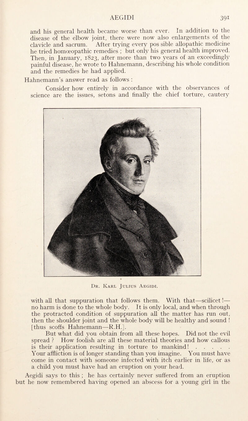 and his general health became worse than ever. In addition to the disease of the elbow joint, there were now also enlargements of the clavicle and sacrum. After trying every pos sible allopathic medicine he tried homoeopathic remedies ; but only his general health improved. Then, in Januarjg 1823, after more than two years of an exceedingly painful disease, he wrote to Hahnemann, describing his whole condition and the remedies he had applied. Hahnemann’s answer read as follows : Consider how entirely in accordance with the observances of science are the issues, setons and finally the chief torture, cautery Dr. Karl Julius Aegidi. with all that suppuration that follows them. With that—scilicet 1— no harm is done to the whole body. It is only local, and when through the protracted condition of suppuration all the matter has run out, then the shoulder joint and the whole body will be healthy and sound ! [thus scoffs Hahnemann—R.H.]. But what did you. obtain from all these hopes. Did not the evil spread ? How foolish are all these material theories and how callous is their application resulting in torture to mankind! Your affliction is of longer standing than you imagine. You must have come in contact with someone infected with itch earlier in life, or as a child you must have had an eruption on your head. Aegidi says to this ; he has certainly never suffered from an eruption but he now remembered having opened an abscess for a young girl in the