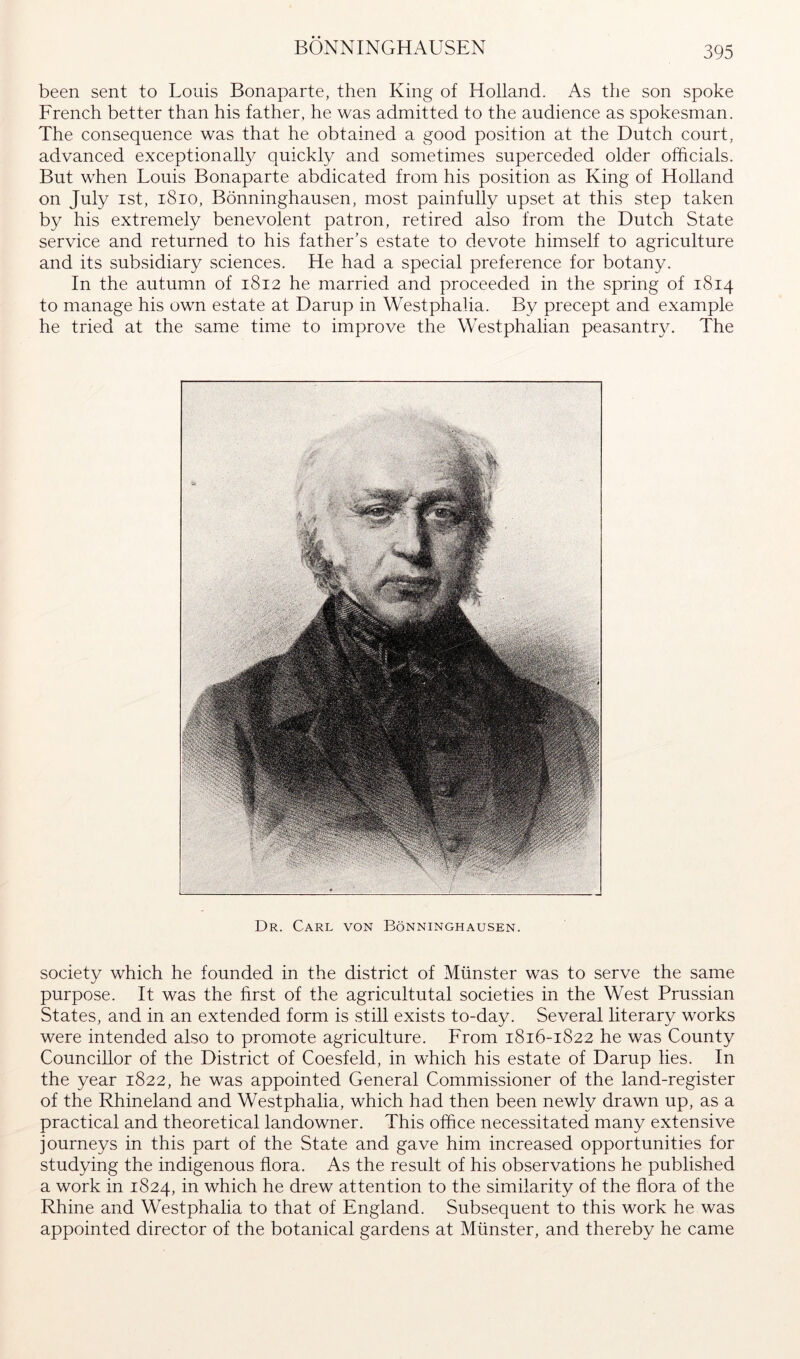 BÖNNINGHAUSEN been sent to Louis Bonaparte, then King of Holland. As the son spoke French better than his father, he was admitted to the audience as spokesman. The consequence was that he obtained a good position at the Dutch court, advanced exceptionally quickly and sometimes superceded older officials. But when Louis Bonaparte abdicated from his position as King of Holland on July ist, i8io, Bönninghausen, most painfully upset at this step taken by his extremely benevolent patron, retired also from the Dutch State service and returned to his father’s estate to devote himself to agriculture and its subsidiary sciences. He had a special preference for botany. In the autumn of 1812 he married and proceeded in the spring of 1814 to manage his own estate at Damp in Westphalia. By precept and example he tried at the same time to improve the Westphalian peasantr}^ The Dr. Carl von Bönninghausen. society which he founded in the district of Münster was to serve the same purpose. It was the first of the agricultutal societies in the West Prussian States, and in an extended form is still exists to-day. Several literary works were intended also to promote agriculture. From 1816-1822 he was County Councillor of the District of Coesfeld, in which his estate of Damp lies. In the year 1822, he was appointed General Commissioner of the land-register of the Rhineland and Westphalia, which had then been newly drawn up, as a practical and theoretical landowner. This office necessitated many extensive journeys in this part of the State and gave him increased opportunities for studying the indigenous flora. As the result of his observations he published a work in 1824, in which he drew attention to the similarity of the flora of the Rhine and Westphalia to that of England. Subsequent to this work he was appointed director of the botanical gardens at Münster, and thereby he came