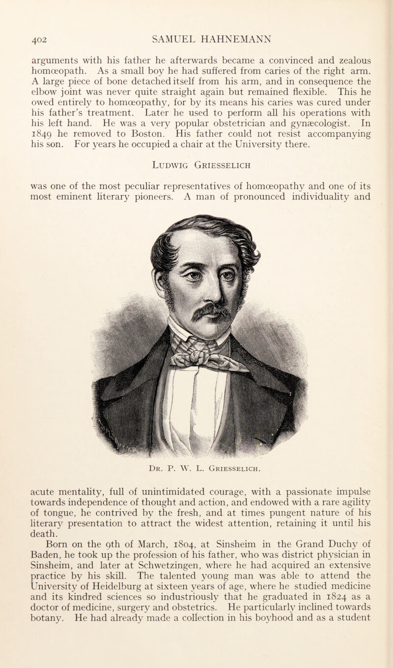arguments with his father he afterwards became a convinced and zealous homoeopath. As a small boy he had suffered from caries of the right arm. A large piece of bone detached itself from his arm, and in consequence the elbow joint was never quite straight again but remained flexible. This he owed entirely to homoeopathy, for by its means his caries was cured under his father’s treatment. Later he used to perform all his operations with his left hand. He was a very popular obstetrician and gynaecologist. In 1849 removed to Boston. His father could not resist accompanying his son. Eor years he occupied a chair at the Universit}/ there. Ludwig Griesselich was one of the most peculiar representatives of homoeopathy and one of its most eminent literary pioneers. A man of pronounced individuality and Dr. P. W. L. Griesselich. acute mentality, full of unintimidated courage, with a passionate impulse towards independence of thought and action, and endowed with a rare agility of tongue, he contrived by the fresh, and at times pungent nature of his literar}^ presentation to attract the widest attention, retaining it until his death. Born on the qth of March, 1804, Sinsheim in the Grand Duchy of Baden, he took up the profession of his father, who was district physician in Sinsheim, and later at Schwetzingen, where he had acquired an extensive practice by his skill. The talented young man was able to attend the University of Heidelburg at sixteen years of age, where he studied medicine and its kindred sciences so industriously that he graduated in 1824 as a doctor of medicine, surgery and obstetrics. He particularly inclined towards botany. He had already made a collection in his boyhood and as a student