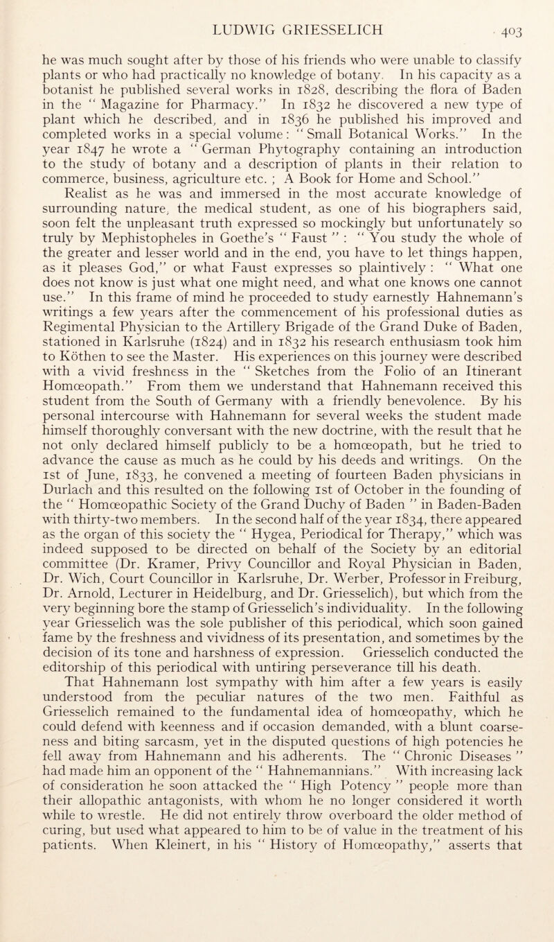 LUDWIG GRIESSELICH he was much sought after by those of his friends who were unable to classify plants or who had practical^ no knowledge of botany. In his capacity as a botanist he published several works in 1828, describing the flora of Baden in the “ Magazine for Pharmacy.” In 1832 he discovered a new type of plant which he described, and in 1836 he published his improved and completed works in a special volume: “Small Botanical Works.” In the year 1847 he wrote a “ German Ph3dography containing an introduction to the study of botany and a description of plants in their relation to commerce, business, agriculture etc. ; A Book for Home and School.” Realist as he was and immersed in the most accurate knowledge of surrounding nature, the medical student, as one of his biographers said, soon felt the unpleasant truth expressed so mockingly but unfortunately so truly by Mephistopheles in Goethe’s “ Eaust ” : “You study the whole of the greater and lesser world and in the end, you have to let things happen, as it pleases God,” or what Eaust expresses so plaintively : “ What one does not know is just what one might need, and what one knows one cannot use.” In this frame of mind he proceeded to study earnestly Hahnemann’s writings a few years after the commencement of his professional duties as Regimental Physician to the Artillery Brigade of the Grand Duke of Baden, stationed in Karlsruhe (1824) ^.nd in 1832 his research enthusiasm took him to Köthen to see the Master. His experiences on this journey were described with a vivid freshness in the “ Sketches from the Folio of an Itinerant Homoeopath.” From them we understand that Hahnemann received this student from the South of Germany with a friendly benevolence. By his personal intercourse with Hahnemann for several weeks the student made himself thoroughly conversant with the new doctrine, with the result that he not only declared himself publicly to be a homoeopath, but he tried to advance the cause as much as he could by his deeds and writings. On the 1st of June, 1833, he convened a meeting of fourteen Baden ph^^sicians in Duriach and this resulted on the following ist of October in the founding of the “ Homoeopathic Society of the Grand Duchy of Baden ” in Baden-Baden with thirty-two members. In the second half of the year 1834, there appeared as the organ of this society the “ Hygea, Periodical for Therapy,” which was indeed supposed to be directed on behalf of the Society by an editorial committee (Dr. Kramer, Privy Councillor and Royal Physician in Baden, Dr. Wich, Court Councillor in Karlsruhe, Dr. Werber, Professor in Freiburg, Dr. Arnold, Lecturer in Heidelburg, and Dr. Griesselich), but which from the very beginning bore the stamp of Griesselich’s individuality. In the following year Griesselich was the sole publisher of this periodical, which soon gained fame by the freshness and vividness of its presentation, and sometimes by the decision of its tone and harshness of expression. Griesselich conducted the editorship of this periodical with untiring perseverance till his death. That Hahnemann lost s^^mpathy with him after a few years is easily understood from the peculiar natures of the two men. Faithful as Griesselich remained to the fundamental idea of homoeopathy, which he could defend with keenness and if occasion demanded, with a blunt coarse- ness and biting sarcasm, yet in the disputed questions of high potencies he fell away from Hahnemann and his adherents. The “ Chronic Diseases ” had made him an opponent of the “ Hahnemannians.” With increasing lack of consideration he soon attacked the “ High Potency ” people more than their allopathic antagonists, with whom he no longer considered it worth while to wrestle. He did not entirelv throw overboard the older method of curing, but u.sed what appeared to him to be of value in the treatment of his patients. When Kleinert, in his “ History of Homoeopathy,” asserts that