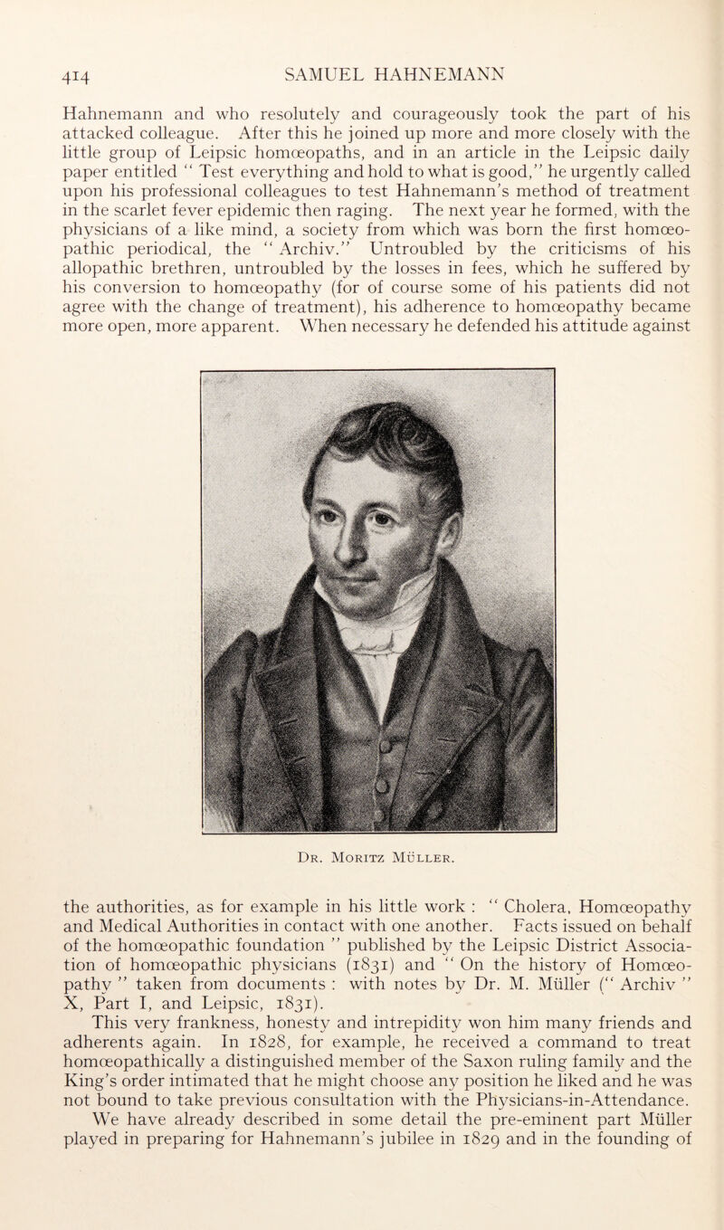 Hahnemann and who resolutely and courageously took the part of his attacked colleague. After this he joined up more and more closely with the little group of Leipsic homoeopaths, and in an article in the Leipsic daily paper entitled '' Test everything and hold to what is good,” he urgently called upon his professional colleagues to test Hahnemann’s method of treatment in the scarlet fever epidemic then raging. The next year he formed, with the physicians of a like mind, a society from which was born the first homoeo- pathic periodical, the “ Archiv.” Untroubled by the criticisms of his allopathic brethren, untroubled by the losses in fees, which he suffered by his conversion to homoeopathy (for of course some of his patients did not agree with the change of treatment), his adherence to homoeopathy became more open, more apparent. When necessary he defended his attitude against Dr. Moritz Müller. the authorities, as for example in his little work : ‘‘ Cholera, Homoeopathy and Medical Authorities in contact with one another. Facts issued on behalf of the homoeopathic foundation ” published by the Leipsic District Associa- tion of homoeopathic physicians (1831) and '' On the history of Homoeo- pathy ” taken from documents : with notes by Dr. M. Müller (“ Archiv ” X, Part I, and Leipsic, 1831). This very frankness, honesty and intrepidity won him many friends and adherents again. In 1828, for example, he received a command to treat homoeopathically a distinguished member of the Saxon ruling family and the King’s order intimated that he might choose any position he liked and he was not bound to take previous consultation with the Physicians-in-Attendance. We have already described in some detail the pre-eminent part Müller played in preparing for Hahnemann’s jubilee in 1829 and in the founding of