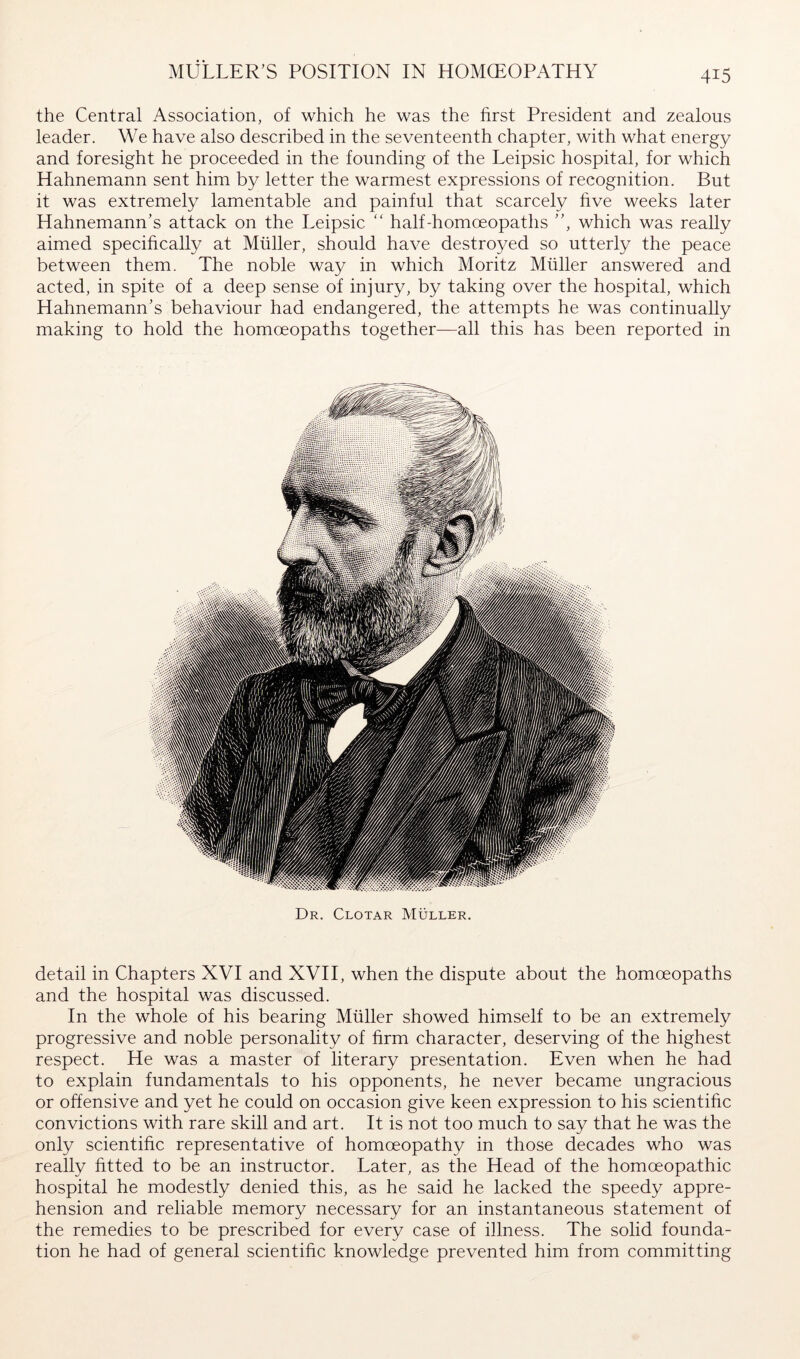 MULLER’S POSITION IN HOMOEOPATHY the Central Association, of which he was the first President and zealous leader. We have also described in the seventeenth chapter, with what energy and foresight he proceeded in the founding of the Leipsic hospital, for which Hahnemann sent him by letter the warmest expressions of recognition. But it was extremely lamentable and painful that scarcely hve weeks later Hahnemann’s attack on the Leipsic “ half-homoeopaths ”, which was really aimed specifically at Müller, should have destroyed so utterly the peace between them. The noble way in which Moritz Müller answered and acted, in spite of a deep sense of injury, by taking over the hospital, which Hahnemann’s behaviour had endangered, the attempts he was continually making to hold the homoeopaths together—all this has been reported in Dr. Clotar Müller. detail in Chapters XVI and XVII, when the dispute about the homoeopaths and the hospital was discussed. In the whole of his bearing Müller showed himself to be an extremely progressive and noble personality of firm character, deserving of the highest respect. He was a master of literary presentation. Even when he had to explain fundamentals to his opponents, he never became ungracious or offensive and yet he could on occasion give keen expression to his scientific convictions with rare skill and art. It is not too much to say that he was the only scientific representative of homoeopathy in those decades who was really fitted to be an instructor. Later, as the Head of the homoeopathic hospital he modestly denied this, as he said he lacked the speedy appre- hension and reliable memory necessary for an instantaneous statement of the remedies to be prescribed for every case of illness. The solid founda- tion he had of general scientific knowledge prevented him from committing