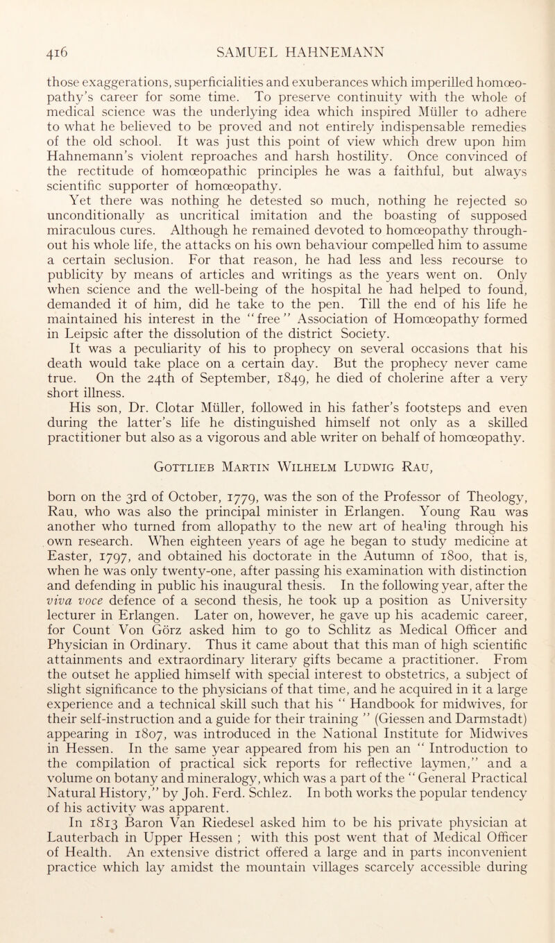 those exaggerations, superficialities and exuberances which imperilled homoeo- pathy’s career for some time. To preserve continuity with the whole of medical science was the underlying idea which inspired Müller to adhere to what he believed to be proved and not entirely indispensable remedies of the old school. It was just this point of view which drew upon him Hahnemann’s violent reproaches and harsh hostility. Once convinced of the rectitude of homoeopathic principles he was a faithful, but always scientific supporter of homoeopathy. Yet there was nothing he detested so much, nothing he rejected so unconditionally as uncritical imitation and the boasting of supposed miraculous cures. Although he remained devoted to homoeopathy through- out his whole life, the attacks on his own behaviour compelled him to assume a certain seclusion. Eor that reason, he had less and less recourse to publicity by means of articles and writings as the years went on. Only when science and the well-being of the hospital he had helped to found, demanded it of him, did he take to the pen. Till the end of his life he maintained his interest in the “free” Association of Homoeopathy formed in Leipsic after the dissolution of the district Society. It was a peculiarity of his to prophecy on several occasions that his death would take place on a certain day. But the prophecy never came true. On the 24th of September, 1849, he died of cholerine after a very short illness. His son. Dr. Clotar Müller, followed in his father’s footsteps and even during the latter’s life he distinguished himself not only as a skilled practitioner but also as a vigorous and able writer on behalf of homoeopathy. Gottlieb Martin Wilhelm Ludwig Rau, born on the 3rd of October, 1779, was the son of the Professor of Theology, Rau, who was also the principal minister in Erlangen. Young Rau was another who turned from allopathy to the new art of heahng through his own research. When eighteen years of age he began to study medicine at Easter, 1797, and obtained his doctorate in the Autumn of 1800, that is, when he was only twenty-one, after passing his examination with distinction and defending in public his inaugural thesis. In the following year, after the viva voce defence of a second thesis, he took up a position as University lecturer in Erlangen. Later on, however, he gave up his academic career, for Count Von Görz asked him to go to Schlitz as Medical Ofhcer and Physician in Ordinary. Thus it came about that this man of high scientific attainments and extraordinary literary gifts became a practitioner. Erom the outset he applied himself with special interest to obstetrics, a subject of slight significance to the physicians of that time, and he acquired in it a large experience and a technical skill such that his “ Handbook for midwives, for their self-instruction and a guide for their training ” (Giessen and Darmstadt) appearing in 1807, was introduced in the National Institute for Midwives in Hessen. In the same year appeared from his pen an “ Introduction to the compilation of practical sick reports for reflective laymen,” and a volume on botany and mineralog^y which was a part of the “ General Practical Natural History,” by Joh. Eerd. Schlez. In both works the popular tendency of his activity was apparent. In 1813 Baron Van Riedesel asked him to be his private physician at Lauterbach in Upper Hessen ; with this post went that of Medical Olficer of Health. An extensive district offered a large and in parts inconvenient practice which lay amidst the mountain villages scarcely accessible during