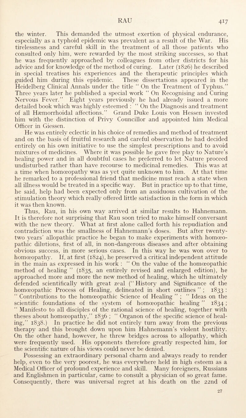 RAU the winter. This demanded the utmost exertion of physical endurance, especially as a typhoid epidemic was prevalent as a result of the War. His tirelessness and careful skill in the treatment of all those patients who consulted only him, were rewarded by the most striking successes, so that he was frequently approached by colleagues from other districts for his advice and for knowledge of the method of curing. Later (1826) he described in special treatises his experiences and the therapeutic principles which guided him during this epidemic. These dissertations appeared in the Heidelberg Clinical Annals under the title “ On the Treatment of Typhus.” Three years later he published a special work “ On Recognising and Curing Nervous Fever.” Eight years previously he had already issued a more detailed book which was highly esteemed : ‘‘ On the Diagnosis and treatment of all Hseniorrhoidal affections.” Grand Duke Louis von Hessen invested him with the distinction of Privy Councillor and appointed him Medical Officer in Giessen. He was entirely eclectic in his choice of remedies and method of treatment and on the basis of fruitful research and careful observation he had decided entirely on his own initiative to use the simplest prescriptions and to avoid mixtures of medicines. Where it was possible he gave free play to Nature’s healing power and in all doubtful cases he preferred to let Nature proceed undisturbed rather than have recourse to medicinal remedies. This was at a time when homoeopathy was as yet quite unknown to him. At that time he remarked to a professional friend that medicine must reach a state when all illness would be treated in a specific way. But in practice up to that time, he said, help had been expected only from an assiduous cultivation of the stimulation theory which really offered little satisfaction in the form in which it was then known. Thus, Rau, in his own way arrived at similar results to Hahnemann. It is therefore not surprising that Rau soon tried to make himself conversant with the new theory. What at first alone called forth his repudiation and contradiction was the smallness of Hahnemann’s doses. But after twenty- two years’ allopathic practice he began to make experiments with homoeo- pathic dilutions, first of all, in non-dangerous diseases and after obtaining obvious success, in more serious cases. In this way he was won over to homoeopathy. If, at first (1824), he preserved a critical independent attitude in the main as expressed in his work : On the value of the homoeopathic method of healing ” (1835, an entirely revised and enlarged edition), he approached more and more the new method of healing, which he ultimately defended scientifically with great zeal (History and Significance of the homoeopathic Process of Healing, delineated in short outlines ” ; 1833 :  Contributions to the homoeopathic Science of Healing ” ;  Ideas on the scientific foundations of the system of homoeopathic healing ” 1834 >  Manifesto to all disciples of the rational science of healing, together with theses about homoeopathy,” 1836 ;  Organon of the specific science of heal- ing,” 1838.) In practice he did not entirely turn away from the previous therapy and this brought down upon him Hahnemann’s violent hostility. On the other hand, however, he threw bridges across to allopathy, which were frequently used. His opponents therefore greatly respected him, for the scientific nature of his views could never be denied. Possessing an extraordinary personal charm and always ready to render help, even to the very poorest, he was everywhere held in high esteem as a Medical Officer of profound experience and skill. Many foreigners, Russians and Englishmen in particular, came to consult a physician of so great fame. Consequently, there was universal regret at his death on the 22nd of 27