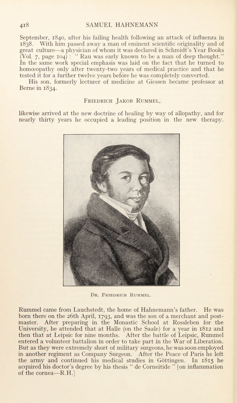 September, 1840, after his failing health following an attack of influenza in 1838. With him passed away a man of eminent scientific originality and of great culture—a physician of whom it was declared in Schmidt's Year Books (Vol. 7, page 104) : '' Rau was early known to be a man of deep thought.” In the same work special emphasis was laid on the fact that he turned to homoeopathy only after twenty-two years of medical practice and that he tested it for a further twelve years before he was completely converted. His son, formerly lecturer of medicine at Giessen became professor at Berne in 1834. Friedrich Jakob Rummel, likewise arrived at the new doctrine of healing by way of allopathy, and for nearly thirty years he occupied a leading position in the new therapy. Dr. Friedrich Rummel. Rummel came from Lauchstedt, the home of Hahnemann’s father. He was born there on the 26th April, 1793, and was the son of a merchant and post- master. After preparing in the Monastic School at Rossleben for the University, he attended that at Halle (on the Saale) for a year in 1812 and then that at Leipsic for nine months. After the battle of Leipsic, Rummel entered a volunteer battalion in order to take part in the War of Liberation. But as they were extremely short of military surgeons, he was soon employed in another regiment as Company Surgeon. After the Peace of Paris he left the army and continued his medical studies in Göttingen. In 1815 he acquired his doctor’s degree by his thesis “ de Corneitide ” [on inflammation of the cornea—R„H.]