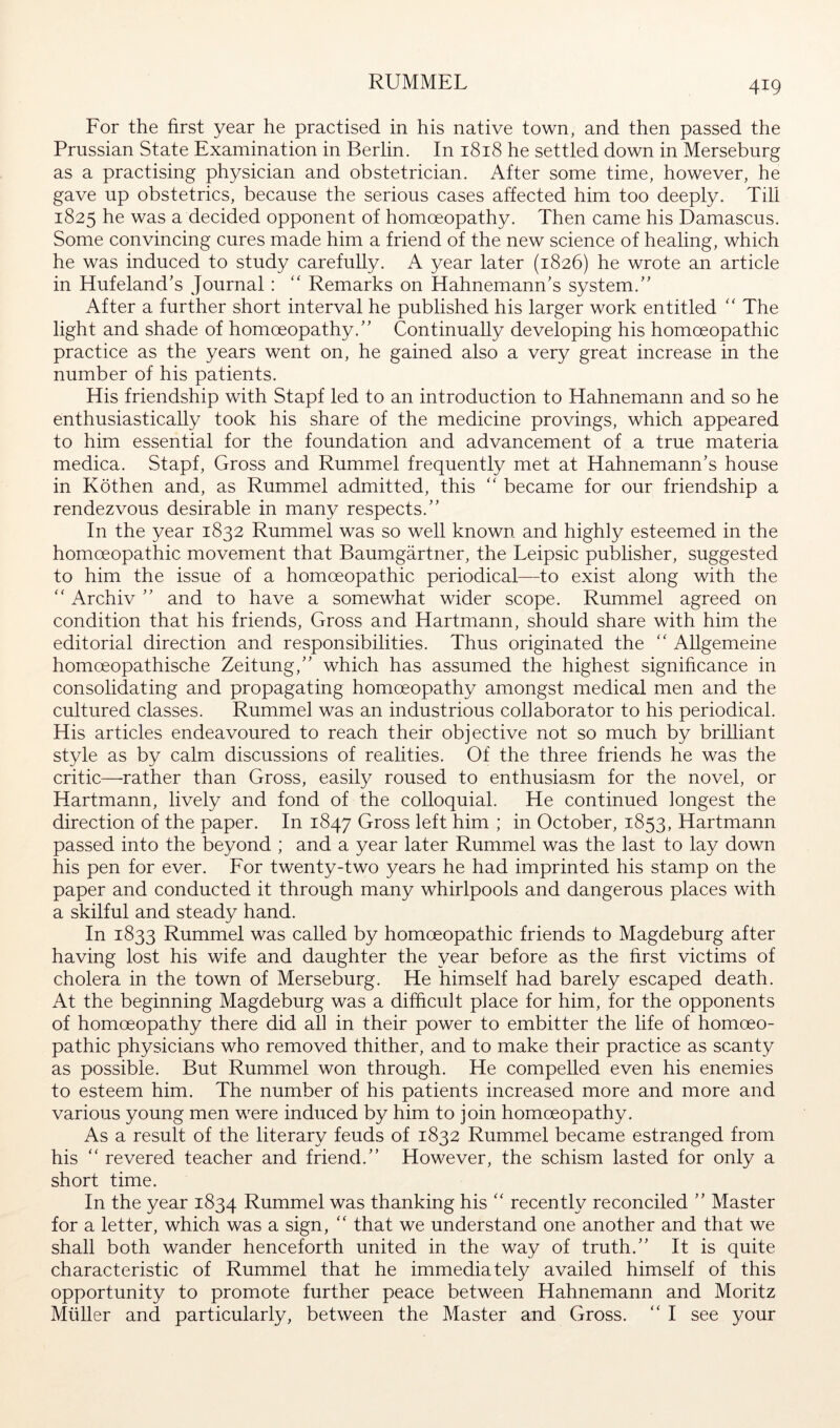 RUMMEL For the first year he practised in his native town, and then passed the Prussian State Examination in Berlin. In 1818 he settled down in Merseburg as a practising physician and obstetrician. After some time, however, he gave up obstetrics, because the serious cases affected him too deeply. Till 1825 he was a decided opponent of homoeopathy. Then came his Damascus. Some convincing cures made him a friend of the new science of healing, which he was induced to study carefully. A year later (1826) he wrote an article in Hufeland's Journal: “ Remarks on Hahnemann’s system.” After a further short interval he published his larger work entitled The light and shade of homoeopathy.” Continually developing his homoeopathic practice as the years went on, he gained also a very great increase in the number of his patients. His friendship with Stapf led to an introduction to Hahnemann and so he enthusiastically took his share of the medicine provings, which appeared to him essential for the foundation and advancement of a true materia medica. Stapf, Gross and Rummel frequently met at Hahnemann’s house in Köthen and, as Rummel admitted, this ‘‘ became for our friendship a rendezvous desirable in many respects.” In the year 1832 Rummel was so well known and highly esteemed in the homoeopathic movement that Baumgärtner, the Leipsic publisher, suggested to him the issue of a homoeopathic periodical—to exist along with the Archiv ” and to have a somewhat wider scope. Rummel agreed on condition that his friends. Gross and Hartmann, should share with him the editorial direction and responsibilities. Thus originated the '' Allgemeine homoeopathische Zeitung,” which has assumed the highest significance in consolidating and propagating homoeopathy amongst medieal men and the oultured classes. Rummel was an industrious collaborator to his periodical. His articles endeavoured to reach their objective not so much by brilliant style as by calm discussions of realities. Of the three friends he was the critic—rather than Gross, easily roused to enthusiasm for the novel, or Hartmann, lively and fond of the colloquial. He continued longest the direction of the paper. In 1847 Gross left him ; in October, 1853, Hartmann passed into the beyond ; and a year later Rummel was the last to lay down his pen for ever. For twenty-two years he had imprinted his stamp on the paper and conducted it through many whirlpools and dangerous places with a skilful and steady hand. In 1833 Rummel was called by homoeopathic friends to Magdeburg after having lost his wife and daughter the year before as the first victims of cholera in the town of Merseburg. He himself had barely escaped death. At the beginning Magdeburg was a difficult place for him, for the opponents of homoeopathy there did all in their power to embitter the life of homoeo- pathic physicians who removed thither, and to make their practice as scanty as possible. But Rummel won through. He compelled even his enemies to esteem him. The number of his patients increased more and more and various young men were induced by him to join homoeopathy. As a result of the literary feuds of 1832 Rummel became estranged from his “ revered teacher and friend.” However, the schism lasted for only a short time. In the year 1834 Rummel was thanking his recently reconciled ” Master for a letter, which was a sign, ‘‘ that we understand one another and that we shall both wander henceforth united in the way of truth.” It is quite characteristic of Rummel that he immediately availed himself of this opportunity to promote further peace between Hahnemann and Moritz Müller and particularly, between the Master and Gross. “ I see your