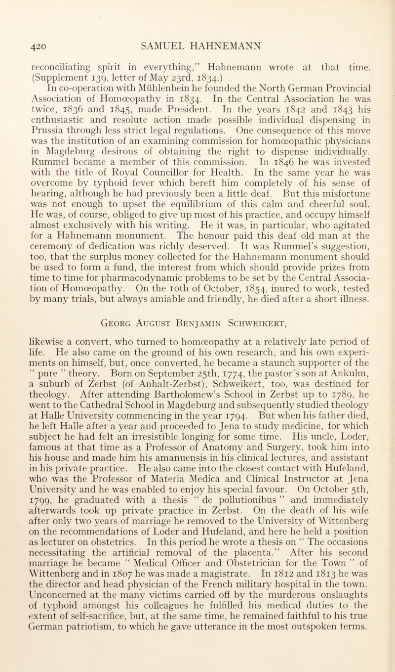 reconciliating spirit in everything/’ Hahnemann wrote at that time. (Supplement 139, letter of May 23rd, 1834.) In co-operation with Mühlenbein he founded the North German Provincial Association of Homoeopathy in 1834. fhe Central Association he was twice, 1836 and 1845, made President. In the years 1842 and 1843 his enthusiastic and resolute action made possible individual dispensing in Prussia through less strict legal regulations. One consequence of this move was the institution of an examining commission for homoeopathic physicians in Magdeburg desirous of obtaining the right to dispense individually. Rummel became a member of this commission. In 1846 he was invested with the title of Royal Councillor for Health. In the same year he was overcome by typhoid fever which bereft him completely of his sense of hearing, although he had previously been a little deaf. But this misfortune was not enough to upset the equilibrium of this calm and cheerful soul. He was, of course, obliged to give up most of his practice, and occupy himself almost exclusively with his writing. He it was, in particular, who agitated for a Hahnemann monument. The honour paid this deaf old man at the ceremony of dedication was richly deserved. It was Rummel’s suggestion, too, that the surplus money collected for the Hahnemann monument should be used to form a fund, the interest from which should provide prizes from time to time for pharmacodynamic problems to be set by the Central Associa- tion of Homoeopathy. On the loth of October, 1854, inured to work, tested by many trials, but always amiable and friendly, he died after a short illness. Georg August Benjamin Schweikert, likewise a convert, who turned to homoeopathy at a relatively late period of life. He also came on the ground of his own research, and his own experi- ments on himself, but, once converted, he became a staunch supporter of the “ pure ” theory. Born on September 25th, 1774, the pastor’s son at Ankulm, a suburb of Zerbst (of Anhalt-Zerbst), Schweikert, too, was destined for theology. After attending Bartholomew’s School in Zerbst up to 1789, he went to the Cathedral School in Magdeburg and subsequently studied theology at Halle University commencing in the year 1794. But when his father died, he left Halle after a year and proceeded to Jena to study medicine, for which subject he had felt an irresistible longing for some time. His uncle, Loder, famous at that time as a Professor of Anatomy and Surgery, took him into his house and made him. his amanuensis in his clinical lectures, and assistant in his private practice. He also came into the closest contact with Hufeland, who was the Professor of Materia Medica and Clinical Instructor at Jena University and he was enabled to enjoy his special favour. On October 5th, 1799, he graduated with a thesis “ de pollutionibus ” and immediately afterwards took up private practice in Zerbst. On the death of his wife after only two years of marriage he removed to the University of Wittenberg on the recommendations of Loder and Hufeland, and here he held a position as lecturer on obstetrics. In this period he wrote a thesis on  The occasions necessitating the artificial removal of the placenta.” After his second marriage he became “ Medical Officer and Obstetrician for the Town ” of Wittenberg and in 1807 he was made a magistrate. In 1812 and 1813 he was the director and head phj^sician of the Erench military hospital in the town. Unconcerned at the many victims carried off by the murderous onslaughts of typhoid amongst his colleagues he fulfilled his medical duties to the extent of self-sacrifice, but, at the same time, he remained faithful to his true German patriotism, to which he gave utterance in the most outspoken terms.