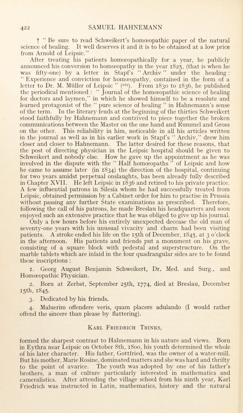 ■f “Be sure to read Schweikert’s homoeopathic paper of the natural science of healing. It well deserves it and it is to be obtained at a low price from Arnold of Leipsic.” After treating his patients homceopathicaUy for a year, he publicly announced his conversion to homoeopathy in the year 1825, (that is when he was fifty-one) by a letter in Stapf’s “ Archiv ” under the heading: “ Experience and conviction for homoeopathy, contained in the form of a letter to Dr. M. Müller of Leipsic ” From 1830 to 1836, he published the periodical mentioned : “ Journal of the homoeopathic science of healing for doctors and laymen,” in which he showed himself to be a resolute and learned protagonist of the “ pure science of healing ” in Hahnemann’s sense of the term. In the literary feuds at the beginning of the thirties Schweikert stood faithfully by Hahnemann and contrived to piece together the broken communications between the Master on the one hand and Rummel and Gross on the other. This reliability in him, noticeable in all his articles written in the journal as well as in his earlier work in Stapf’s “ Archiv,” drew him closer and closer to Hahnemann. The latter desired for these reasons, that the post of directing physician in the Leipsic hospital should be given to Schweikert and nobody else. How he gave up the appointment as he was involved in the dispute with the “ Half homceopaths ” of Leipsic and how he came to assume later (in 1834) the direction of the hospital, continuing for two years amidst perpetual onslaughts, has been already fully described in Chapter XVII. He left Leipsic in 1836 and retired to his private practice. A few influential patrons in Silesia whom he had successfully treated from Leipsic, obtained permission by a Cabinet order for him to practise in Prussia without passing any further State examinations as prescribed. Therefore, following the call of his patrons, he made Breslau his headquarters and soon enjoyed such an extensive practice that he was obliged to give up his journal. Only a few hours before his entirely unexpected decease the old man of seventy-one years with his unusual vivacity and charm had been visiting patients. A stroke ended his life on the 15th of December, 1845, at 3 o’clock in the afternoon. His patients and friends put a monument on his grave, consisting of a square block with pedestal and superstructure. On the marble tablets which are inlaid in the four quadrangular sides are to be found these inscriptions : 1. Georg August Benjamin Schweikert, Dr. Med. and Surg., and Homceopathic Physician. 2. Born at Zerbst, September 25th, 1774, died at Breslau, December 15th, 1845. 3. Dedicated by his friends. 4. Maluerim offendere veris, quam placere adulando (I would rather offend the sincere than please by flattering). Karl Friedrich Trinks, formed the sharpest contrast to Hahnemann in his nature and views. Born in Eythra near Leipsic on October 8th, 1800, his youth determined the whole of his later character. His father, Gottfried, was the owner of a water-mill. But his mother, Marie Rosine, dominated matters and she was hard and thrifty to the point of avarice. The youth was adopted by one of his father’s brothers, a man of culture particularly interested in mathematics and cameralistics. After attending the village school from his ninth year, Karl Friedrich was instructed in Latin, mathematics, history and the natural