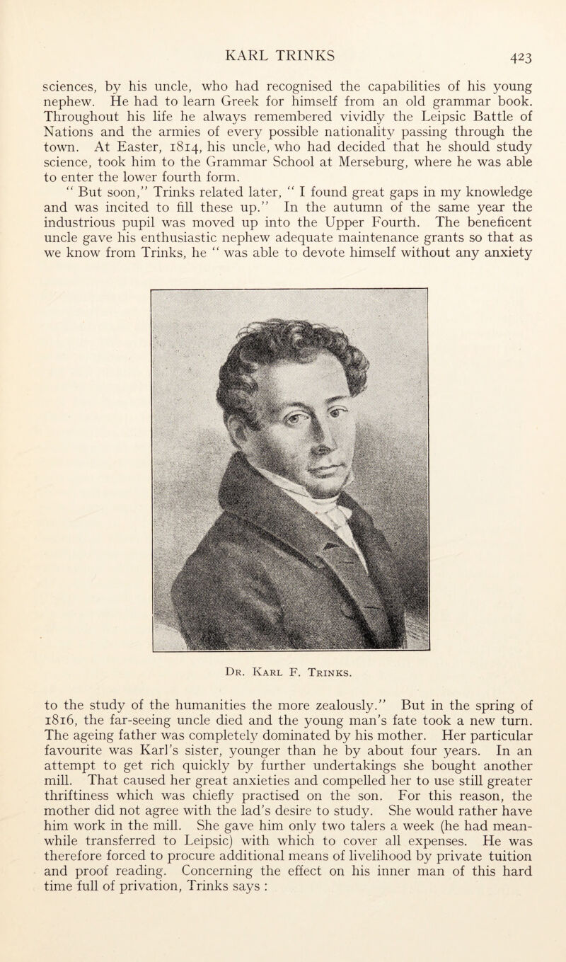 KARL TRINKS sciences, by his uncle, who had recognised the capabilities of his young nephew. He had to learn Greek for himself from an old grammar book. Throughout his life he always remembered vividly the Leipsic Battle of Nations and the armies of every possible nationality passing through the town. At Easter, 1814, his uncle, who had decided that he should study science, took him to the Grammar School at Merseburg, where he was able to enter the lower fourth form.  But soon,' Brinks related later, ‘‘ I found great gaps in my knowledge and was incited to fill these up.” In the autumn of the same year the industrious pupil was moved up into the Upper Fourth. The beneficent uncle gave his enthusiastic nephew adequate maintenance grants so that as we know from Brinks, he “ was able to devote himself without any anxiety Dr. Karl F. Trinks. to the study of the humanities the more zealously.” But in the spring of 1816, the far-seeing uncle died and the young man's fate took a new turn. The ageing father was completely dominated by his mother. Her particular favourite was Karl's sister, younger than he by about four years. In an attempt to get rich quickly by further undertakings she bought another mill. That caused her great anxieties and compelled her to use still greater thriftiness which was chiefly practised on the son. For this reason, the mother did not agree with the lad's desire to study. She would rather have him work in the mill. She gave him only two talers a week (he had mean- while transferred to Leipsic) with which to cover all expenses. He was therefore forced to procure additional means of livelihood by private tuition and proof reading. Concerning the effect on his inner man of this hard time full of privation, Trinks says :