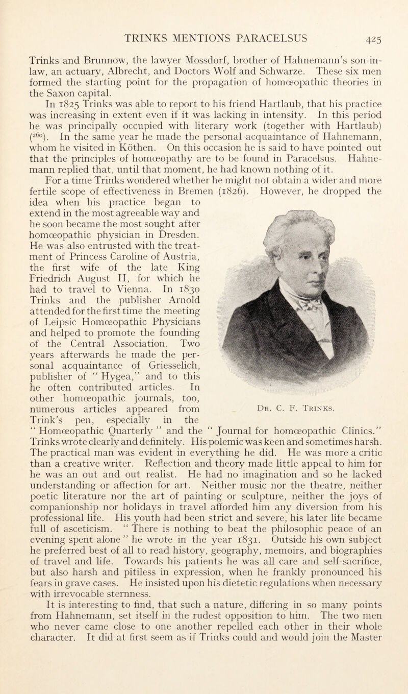 TRINKS MENTIONS PARACELSUS Trinks and Bmnnow, the lawyer Mossdorf, brother of Hahnemann’s son-in- law, an actuary, Albrecht, and Doctors Wolf and Schwarze. These six men formed the starting point for the propagation of homoeopathic theories in the Saxon capital. In 1825 Trinks was able to report to his friend Hartlaub, that his practice was increasing in extent even if it was lacking in intensity. In this period he was principally occupied with literary work (together with Hartlaub) (2^°). In the same year he made the personaTacquaintance of Hahnemann, whom he visited in Köthen. On this occasion he is said to have pointed out that the principles of homoeopathy are to be found in Paracelsus. Hahne- mann replied that, until that moment, he had known nothing of it. For a time Trinks wondered whether he might not obtain a wider and more fertile scope of effectiveness in Bremen (1826). However, he dropped the idea when his practice began to extend in the most agreeable way and he soon became the most sought after homoeopathic physician in Dresden. He was also entrusted with the treat- ment of Princess Caroline of Austria, the hrst wife of the late King Friedrich August H, for which he had to travel to Vienna. In 1830 Trinks and the publisher Arnold attended for the hrst time the meeting of Leipsic Homoeopathic Physicians and helped to promote the founding of the Central Association. Two years afterwards he made the per- sonal acquaintance of Griesselich, publisher of “ Hygea,” and to this he often contributed articles. In other homoeopathic journals, too, numerous articles appeared from Trink’s pen, especially in the ‘‘ Homoeopathic Quarterty ” and the “ Journal for homoeopathic Clinics.” Trinks wrote clearly and dehnitely. His polemic was keen and sometimes harsh. The practical man was evident in everything he did. He was more a critic than a creative writer. Reflection and theory made little appeal to him for he was an out and out realist. He had no imagination and so he lacked understanding or affection for art. Neither music nor the theatre, neither poetic literature nor the art of painting or sculpture, neither the joys of companionship nor holidays in travel afforded him any diversion from his professional life. His youth had been strict and severe, his later life became full of asceticism. There is nothing to beat the philosophic peace of an evening spent alone” he wrote in the year 1831. Outside his own subject he preferred best of all to read history, geography, memoirs, and biographies of travel and life. Towards his patients he was all care and self-sacrihce, but also harsh and pitiless in expression, when he frankly pronounced his fears in grave cases. He insisted upon his dietetic regulations when necessary with irrevocable sternness. It is interesting to hnd, that such a nature, differing in so many points from Hahnemann, set itself in the rudest opposition to him. The two men who never came close to one another repelled each other in their whole character. It did at hrst seem as if Trinks could and would join the Master Dr. C. F. Trinks.