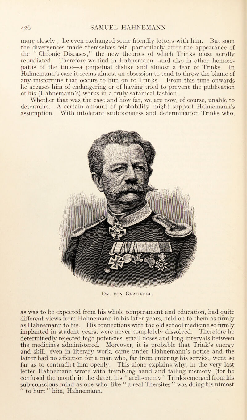 more closely ; he even exchanged some friendly letters with him. But soon the divergences made themselves felt, particularly after the appearance of the '' Chronic Diseases/' the new theories of which Brinks most acridly repudiated. Therefore we find in Hahnemann—^and also in other homoeo- paths of the time—a perpetual dislike and almost a fear of Brinks. In Hahnemann's case it seems almost an obsession to tend to throw the blame of any misfortune that occurs to him on to Brinks. Erom this time onwards he accuses him of endangering or of having tried to prevent the publication of his (Hahnemann's) works in a truly satanical fashion. Whether that was the case and how far, we are now, of course, unable to determine. A certain amount of probability might support Hahnemann's assumption. With intolerant stubbornness and determination Brinks who. Dr. von Grauvogl. as was to be expected from his whole temperament and education, had quite different views from Hahnemann in his later years, held on to them as firmly as Hahnemann to his. His connections with the old school medicine so firmly implanted in student years, were never completely dissolved. Therefore he determinedly rejected high potencies, small doses and long intervals between the medicines administered. Moreover, it is probable that Brink's energy and skill, even in literary work, came under Hahnemann's notice and the latter had no affection for a man who, far from entering his service, went so far as to contradit t him openly. This alone explains why, in the very last letter Hahnemann wrote with trembling hand and failing memory (for he confused the month in the date), his “arch-enemy” Brinks emerged from his sub-conscious mind as one who, like “ a real Thersites ” was doing his utmost “ to hurt ” him, Hahnemann.