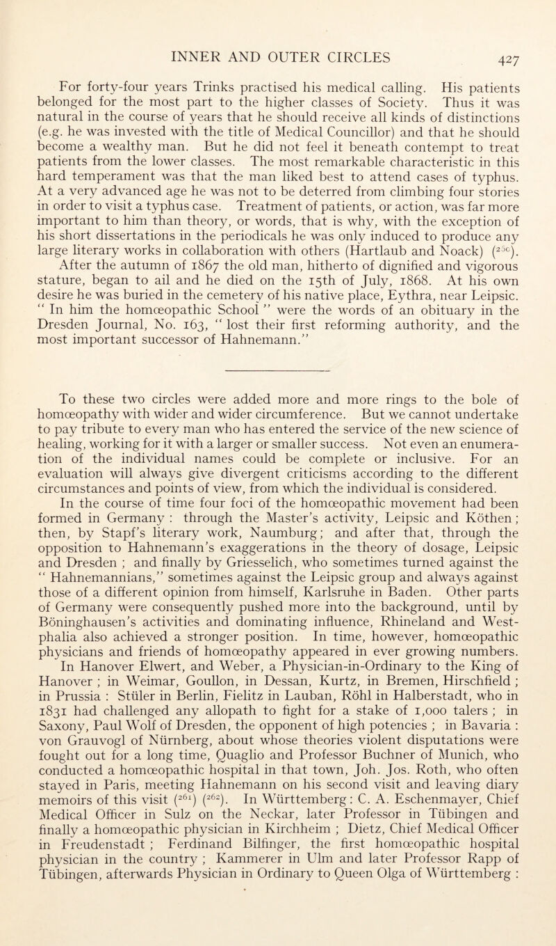 INNER AND OUTER CIRCLES Eor forty-four years Trinks practised his medical calling. Elis patients belonged for the most part to the higher classes of Society. Thus it was natural in the course of years that he should receive all kinds of distinctions (e.g. he was invested with the title of Medical Councillor) and that he should become a wealthy man. But he did not feel it beneath contempt to treat patients from the lower classes. The most remarkable characteristic in this hard temperament was that the man liked best to attend cases of typhus. At a very advanced age he was not to be deterred from climbing four stories in order to visit a typhus case. Treatment of patients, or action, was far more important to him than theory, or words, that is why, with the exception of his short dissertations in the periodicals he was only induced to produce any large literary works in collaboration with others (Hartlaub and Noack) After the autumn of 1867 the old man, hitherto of dignified and vigorous stature, began to ail and he died on the 15th of July, 1868. At his own desire he was buried in the cemetery of his native place, Eythra, near Leipsic. '' In him the homoeopathic School ” were the words of an obituary in the Dresden Journal, No. 163, “ lost their first reforming authority, and the most important successor of Hahnemann.'’ To these two circles were added more and more rings to the bole of homoeopathy with wider and wider circumference. But we cannot undertake to pay tribute to every man who has entered the service of the new science of healing, working for it with a larger or smaller success. Not even an enumera- tion of the individual names could be complete or inclusive. Eor an evaluation will always give divergent criticisms according to the different circumstances and points of view, from which the individual is considered. In the course of time four foci of the homoeopathic movement had been formed in Germany : through the Master's activity, Leipsic and Köthen; then, by Stapf's literary work, Naumburg; and after that, through the opposition to Hahnemann's exaggerations in the theory of dosage, Leipsic and Dresden ; and finally by Griesselich, who sometimes turned against the “ Hahnemannians, sometimes against the Leipsic group and always against those of a different opinion from himself, Karlsruhe in Baden. Other parts of Germany were consequently pushed more into the background, until by Böninghausen's activities and dominating influence, Rhineland and West- phalia also achieved a stronger position. In time, however, homoeopathic physicians and friends of homoeopathy appeared in ever growing numbers. In Hanover Elwert, and Weber, a Physieian-in-Ordinary to the King of Hanover ; in Weimar, Goullon, in Dessan, Kurtz, in Bremen, Hirschfield ; in Prussia : Stiller in Berlin, Eielitz in Lauban, Röhl in Halberstadt, who in 1831 had challenged any allopath to fight for a stake of 1,000 talers ; in Saxony, Paul Wolf of Dresden, the opponent of high potencies ; in Bavaria : von Grauvogl of Nürnberg, about whose theories violent disputations were fought out for a long time, Quaglio and Professor Buchner of Munich, who conducted a homoeopathic hospital in that town, Joh. Jos. Roth, who often stayed in Paris, meeting Hahnemann on his second visit and leaving diary memoirs of this visit In Württemberg: C. A. Eschenmayer, Chief Medical Officer in Sulz on the Neckar, later Professor in Tübingen and finally a homoeopathic physician in Kirchheim ; Dietz, Chief Medical Officer in ETeudenstadt ; Eerdinand Bilfinger, the first homoeopathic hospital physician in the country ; Kämmerer in Ulm and later Professor Rapp of Tübingen, afterwards Physician in Ordinary to Queen Olga of Württemberg :