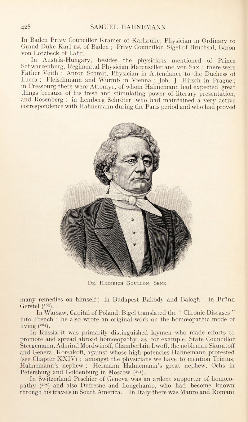 In Baden Privy Councillor Kramer of Karlsruhe, Physician in Ordinary to Grand Duke Karl ist of Baden ; Privy Councillor, Sigel of Bruchsal, Baron von Lotzbeck of Lahr. In Austria-Hungary, besides the physicians mentioned of Prince Schwarzenburg, Regimental Physician Marenseller and von Sax ; there were Father Veith ; Anton Schmit, Physician in Attendance to the Duchess of Lucca ; Fleischmann and Wurmb in Vienna ; Joh. J. Hirsch in Prague ; in Pressburg there were Attomyr, of whom Hahnemann had expected great things because of his fresh and stimulating power of literary presentation, and Rosenberg ; in Lemberg Schreter, who had maintained a very active correspondence with Hahnemann during the Paris period and who had proved Dr. Heinrich Goullon, Senr. many remedies on himself ; in Budapest Bakody and Balogh ; in Brünn Gerstel In Warsaw, Capital of Poland, Bigel translated the Chronic Diseases ” into French ; he also wrote an original work on the homoeopathic mode of living In Russia it was primarily distinguished laymen who made efforts to promote and spread abroad homoeopathy, as, for example. State Councillor Steegemann, Admiral Mordwinoff, Chamberlain Lwoff, the nobleman Skuratoff and General Korsakoff, against whose high potencies Hahnemann protested (see Chapter XXIV) ; amongst the physicians we have to mention Trinius, Hahnemann's nephew ; Hermann Hahnemann’s great nephew, Ochs in Petersburg and Goldenburg in Moscow (^^4). In Switzerland Peschier of Geneva was an ardent supporter of homoeo- pathy (2^5) and also Dufresne and Longchamp, who had become known through his travels in South America. In Italy there was Mauro and Romani