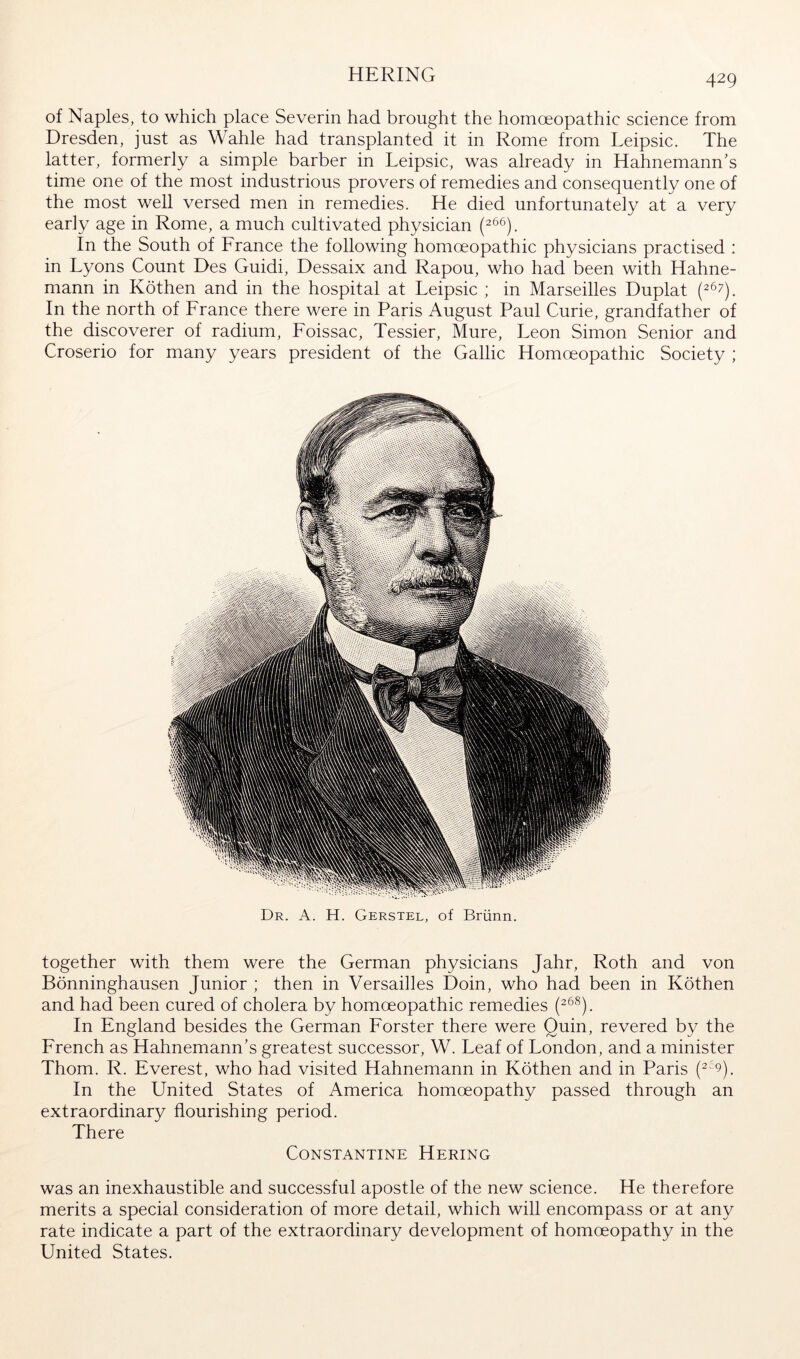 HERING of Naples, to which place Severin had brought the homoeopathic science from Dresden, just as Wahle had transplanted it in Rome from Leipsic. The latter, formerly a simple barber in Leipsic, was already in Hahnemann's time one of the most industrious provers of remedies and consequently one of the most well versed men in remedies. He died unfortunately at a very early age in Rome, a much cultivated physician In the South of France the following homoeopathic physicians practised : in Lyons Count Des Guidi, Dessaix and Rapou, who had been with Hahne- mann in Köthen and in the hospital at Leipsic ; in Marseilles Duplat (^67). In the north of France there were in Paris August Paul Curie, grandfather of the discoverer of radium, Foissac, Tessier, Mure, Leon Simon Senior and Croserio for many years president of the Gallic Homoeopathic Society ; Dr. a. H. Gerstel, of Brünn. together with them were the German physicians Jahr, Roth and von Bönninghausen Junior ; then in Versailles Doin, who had been in Köthen and had been cured of cholera by homoeopathic remedies In England besides the German Forster there were Quin, revered by the French as Hahnemann's greatest successor, W. Leaf of London, and a minister Thom. R. Everest, who had visited Hahnemann in Köthen and in Paris In the United States of America homoeopathy passed through an extraordinary flourishing period. There Constantine Hering was an inexhaustible and successful apostle of the new science. He therefore merits a special consideration of more detail, which will encompass or at any rate indicate a part of the extraordinary development of homoeopathy in the United States.