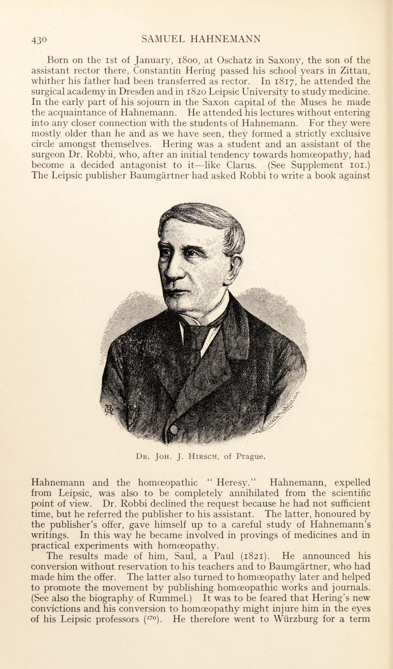 Born on the ist of January, 1800, at Oschatz in Saxony, the son of the assistant rector there, Constantin Hering passed his school years in Zittau, whither his father had been transferred as rector. In 1817, he attended the surgical academy in Dresden and in 1820 Leipsic University to study medicine. In the early part of his sojourn in the Saxon capital of the Muses he made the acquaintance of Hahnemann. He attended his lectures without entering into any closer connection with the students of Hahnemann. Eor they were mostly older than he and as we have seen, they formed a strictly exclusive circle amongst themselves. Hering was a student and an assistant of the surgeon Dr. Robbi, who, after an initial tendency towards homoeopathy, had become a decided antagonist to it—like Clarus. (See Supplement loi.) The Leipsic publisher Baumgärtner had asked Robbi to write a book against Dr. Joh. J. Hirsch, of Prague. Hahnemann and the homoeopathic “ Heresy.” Hahnemann, expelled from Leipsic, was also to be completely annihilated from the scientific point of view. Dr. Robbi declined the request because he had not sufficient time, but he referred the publisher to his assistant. The latter, honoured by the publisher’s offer, gave himself up to a careful study of Hahnemann’s writings. In this way he became involved in provings of medicines and in practical experiments with homoeopathy. The results made of him, Saul, a Paul (1821). He announced his conversion without reservation to his teachers and to Baumgärtner, who had made him the offer. The latter also turned to homoeopathy later and helped to promote the movement by publishing homoeopathic works and journals. (See also the biography of Rummel.) It was to be feared that Hering’s new convictions and his conversion to homoeopathy might injure him in the eyes of his Leipsic professors (^7°). He therefore went to Würzburg for a term