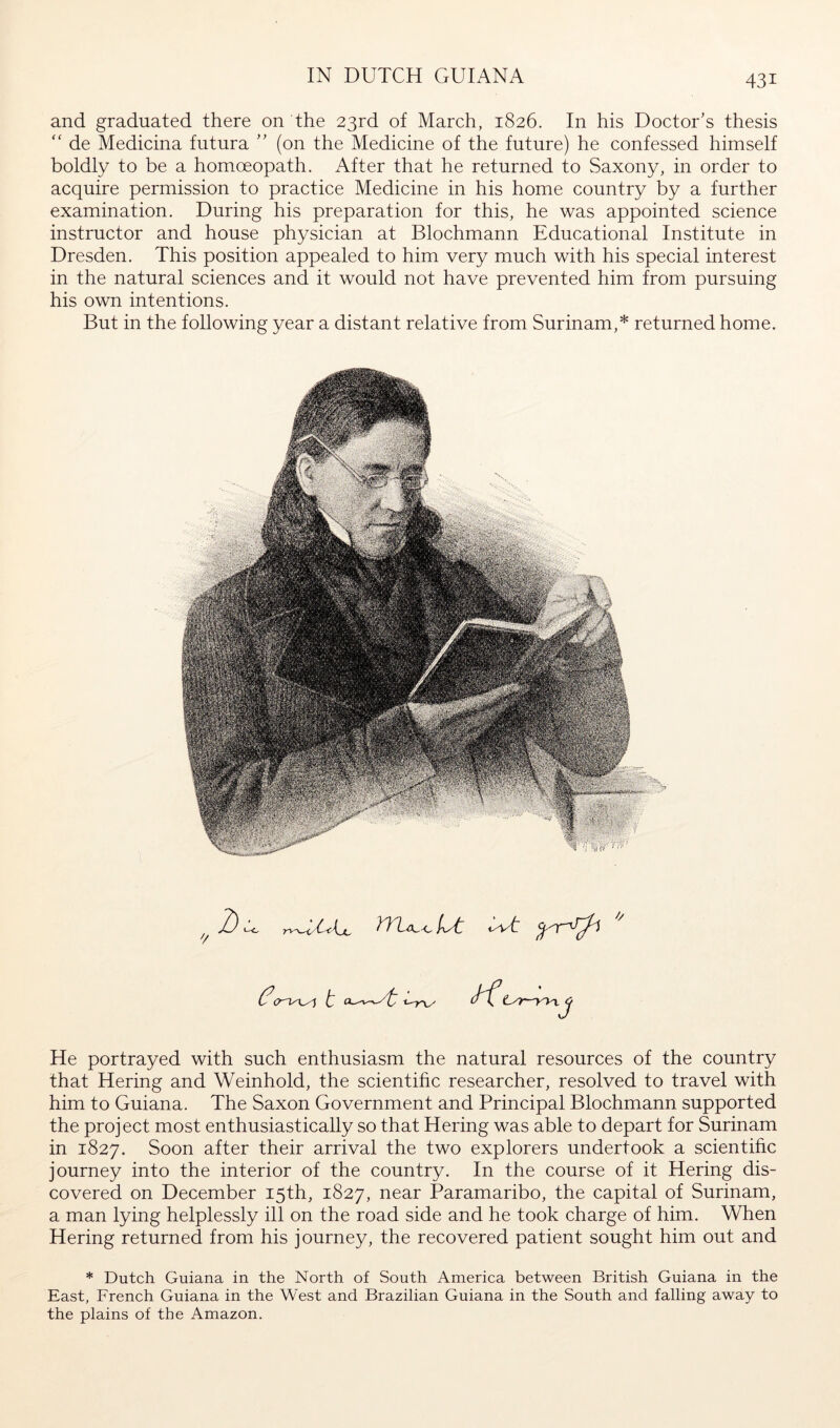IN DUTCH GUIANA and graduated there on the 23rd of March, 1826. In his Doctor’s thesis de Medicina futura ” (on the Medicine of the future) he confessed himself boldly to be a homoeopath. After that he returned to Saxony, in order to acquire permission to practice Medicine in his home country by a further examination. During his preparation for this, he was appointed science instructor and house physician at Blochmann Educational Institute in Dresden. This position appealed to him very much with his special interest in the natural sciences and it would not have prevented him from pursuing his own intentions. But in the following year a distant relative from Surinam,* returned home. ■3 He portrayed with such enthusiasm the natural resources of the country that Hering and Weinhold, the scientihc researcher, resolved to travel with him to Guiana. The Saxon Government and Principal Blochmann supported the project most enthusiastically so that Hering was able to depart for Surinam in 1827. Soon after their arrival the two explorers undertook a scientific journey into the interior of the country. In the course of it Hering dis- covered on December 15th, 1827, near Paramaribo, the capital of Surinam, a man lying helplessly ill on the road side and he took charge of him. When Hering returned from his journey, the recovered patient sought him out and * Dutch Guiana in the North of South America between British Guiana in the East, French Guiana in the West and Brazilian Guiana in the South and falling away to the plains of the Amazon.