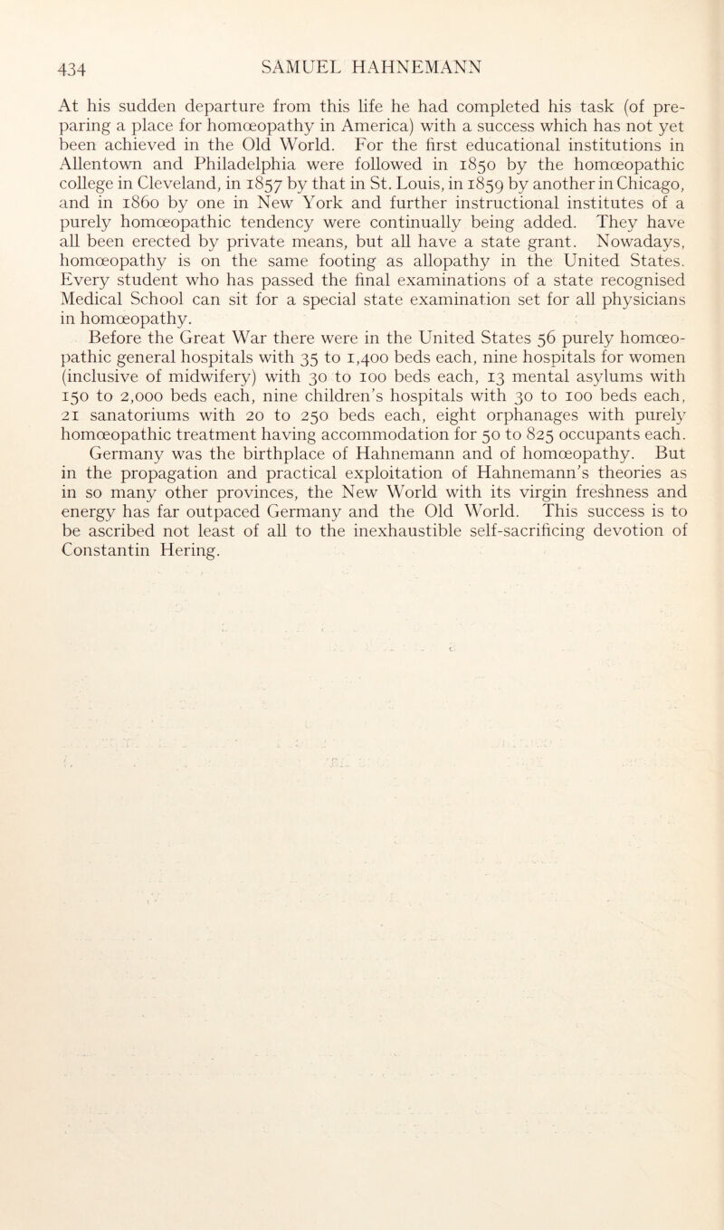 At his sudden departure from this life he had completed his task (of pre- paring a place for homoeopathy in America) with a success which has not yet been achieved in the Old World. For the hrst educational institutions in Allentown and Philadelphia were followed in 1850 by the homoeopathic college in Cleveland, in 1857 by that in St. Louis, in 1859 t>y another in Chicago, and in i860 by one in New York and further instructional institutes of a purely homceopathic tendency were continually being added. They have all been erected by private means, but all have a state grant. Nowadays, homoeopathy is on the same footing as allopathy in the United States. Every student who has passed the hnal examinations of a state recognised Medical School can sit for a special state examination set for all physicians in homoeopathy. Before the Great War there were in the United States 56 purely homoeo- pathic general hospitals with 35 to 1,400 beds each, nine hospitals for women (inclusive of midwifery) with 30 to 100 beds each, 13 mental asylums with 150 to 2,000 beds each, nine children's hospitals with 30 to 100 beds each, 21 Sanatoriums with 20 to 250 beds each, eight orphanages with purely homoeopathic treatment having accommodation for 50 to 825 occupants each. Germany was the birthplace of Hahnemann and of homoeopathy. But in the propagation and practical exploitation of Hahnemann’s theories as in so many other provinces, the New World with its virgin freshness and energy has far outpaced Germany and the Old World. This success is to be ascribed not least of all to the inexhaustible self-sacrihcing devotion of Constantin Hering.