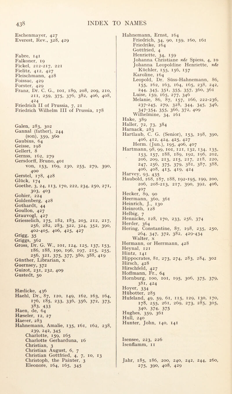 Eschenmayer, 427 Everest, Rev., 328, 429 Fahre, 141 Falkoner, 19 Eickel, 212-217, 221 Fielitz, 412, 427 Fleischmann, 428 Foissac, 429 Forster, 429 Franz, Dr. C. G., loi, 189, 208, 209, 210, 211, 259, 375. 376, 382, 406, 408, 424 Friedrich II of Prussia, 7, 21 Friedrich Wilhelm III of Prussia, 178 Galen, 283, 302 Gannal (father), 244 (son), 359, 360 Gaubius, 64 Geisse, 198 Geliert, 8 Gernss, 162, 279 Gersdorff, Bruno, 401 von, 153, 169, 230, 255, 279, 390, 400 Gerstel, 178, 428 Glück, 174 Goethe, 3, 24, 113, 170, 222, 234, 250, 271, 303. 403 Gohier, 224 Goldenberg, 428 Gothardt, 44 Goullon, 427 Grauvogl, 427 Griesselich, 175, 182, 183, 203, 212, 217, 256, 282, 283, 322, 324, 352, 390, 402-405, 406, 425, 427 Grigg, 35 Griggs, 362 Gross, Dr. G. W., loi, 124, 125, 137, 153, 186, 188, 190, 196, 197, 215, 255, 256, 321, 375. 377. 380, 388, 419 Günther, Librarian, x Guernsey, 372 Guizot, 231, 232, 409 Gustedt, 50 Haedicke, 436 Haehl, Dr., 87, 120, 149, 162, 163, 164, 176, 185, 233, 336, 356, 372. 373. 383. 433 Haen, de, 64 Haeseler, 12, 27 Haeser, 283 Hahnemann, Amalie, 135, 161, 162, 238, 239. 242, 345 Charlotte, 159, 165 Charlotte Gerharduna, 16 Christian, 3 Christian August, 6, 7 Christian Gottfried, 4, 7, 10, 13 Christoph, the Painter, 3 Eleonore, 164, 165, 345 Hahnemann, Ernst, 164 Friedrich, 34, 90, 159, 160, 161 Friedrike, 164 Gottfried, 4 Henriette, 34, 159 Johanna Christiane nee Spiess, 4, 10 Johanna Leopoldine Henriette, nee Küchler, 155, 156, 157 Karoline, 164 Leopold, Dr. Süss-Hahnemann, 86, 155, 162, 163, 164, 165, 238, 242, 244. 345. 351. 355. 357. 3^0, 361 Luise, 159, 165, 277, 346 Melanie, 86, 87, 157, 166, 222-236, 237-245, 279, 328, 344, 345, 346, 347-354. 355. 366, 372, 409 Wilhelmine, 34, 161 Hake, 389 Haller, 72, 73, 384 Harnack, 283 Hartlaub, C. G. (Senior), 153, 198, 390, 406, 412, 424, 425, 427 Herrn. (Jun.), 195, 406, 407 Hartmann, 98, 99, loi, 121, 132, 134, 135, 153. 157. 188, 189, 192, 196, 202, 206, 209, 213, 215, 217, 218, 220, 247. 256, 375, 379. 381, 387. 388, 406, 408, 413, 419, 424 Harvey, 93, 435 Haubold, 168, 187, 188, 192-195, 199, 200, 206, 208-213, 217, 390, 392, 406, 407 Hecker, 89, 90 Heermann, 360, 361 Heinrich, J., 130 Heinroth, 128 Helbig, 7 Hennicke, 128, 170, 233, 256, 374 Herder, 364 Hering, Constantine, 87, 198, 235, 250, 264, 347, 372, 382, 429-434 Walter, x Hermann, or Herrmann, 428 Heynal, 121 Hintz, 141 Hippocrates, 81, 273, 274, 283, 284, 302 Hirsch, 428 Hirschfeld, 427 Hoffmann, Fr., 64 Hornburg, 100, loi, 195, 306, 375, 379, 381. 424 Hoyer, 334 Hübotter, 285 Hufeland, 49, 59, 61, 115, 129, 130, 170, 178, 255, 261, 269, 273, 285, 305, 340. 374, 375 Hughes, 359, 361 Hull, 240 Hunter, John, 140, 141 Isensee, 223, 226 Isenflamm, 11 Jahr, 185, 186, 200, 240, 242, 244, 260, 275. 390, 408, 429
